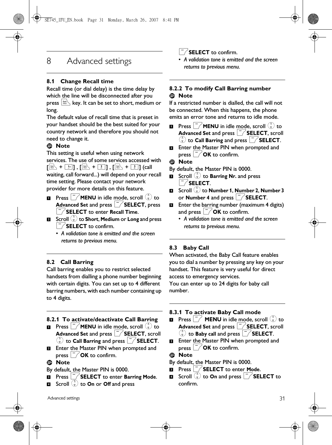 31Advanced settings8 Advanced settings8.1 Change Recall timeRecall time (or dial delay) is the time delay by which the line will be disconnected after you press r key. It can be set to short, medium or long.The default value of recall time that is preset in your handset should be the best suited for your country network and therefore you should not need to change it.NoteThis setting is useful when using network services. The use of some services accessed with [r + 1] , [r + 2] , [r + 3] (call waiting, call forward...) will depend on your recall time setting. Please contact your network provider for more details on this feature.Press mMENU in idle mode, scroll : to Advanced Set and press mSELECT, press mSELECT to enter Recall Time.Scroll : to Short, Medium or Long and press mSELECT to confirm.• A validation tone is emitted and the screen returns to previous menu.8.2 Call BarringCall barring enables you to restrict selected handsets from dialling a phone number beginning with certain digits. You can set up to 4 different barring numbers, with each number containing up to 4 digits.8.2.1 To activate/deactivate Call BarringPress mMENU in idle mode, scroll : to Advanced Set and press mSELECT, scroll : to Call Barring and press mSELECT.Enter the Master PIN when prompted and press mOK to confirm. NoteBy default, the Master PIN is 0000. Press mSELECT to enter Barring Mode.Scroll : to On or Off and press mSELECT to confirm.• A validation tone is emitted and the screen returns to previous menu.8.2.2 To modify Call Barring numberNoteIf a restricted number is dialled, the call will not be connected. When this happens, the phone emits an error tone and returns to idle mode. Press mMENU in idle mode, scroll : to Advanced Set and press mSELECT, scroll : to Call Barring and press mSELECT.Enter the Master PIN when prompted and press mOK to confirm. NoteBy default, the Master PIN is 0000. Scroll : to Barring Nr. and press mSELECT.Scroll : to Number 1, Number 2, Number 3 or Number 4 and press mSELECT.Enter the barring number (maximum 4 digits) and press mOK to confirm.• A validation tone is emitted and the screen returns to previous menu.8.3 Baby CallWhen activated, the Baby Call feature enables you to dial a number by pressing any key on your handset. This feature is very useful for direct access to emergency services. You can enter up to 24 digits for baby call number. 8.3.1 To activate Baby Call modePress m MENU in idle mode, scroll : to Advanced Set and press mSELECT, scroll : to Baby call and press mSELECT.Enter the Master PIN when prompted and press mOK to confirm. NoteBy default, the Master PIN is 0000. Press mSELECT to enter Mode.Scroll : to On and press mSELECT to confirm.121234123451234SE745_IFU_EN.book  Page 31  Monday, March 26, 2007  8:41 PM