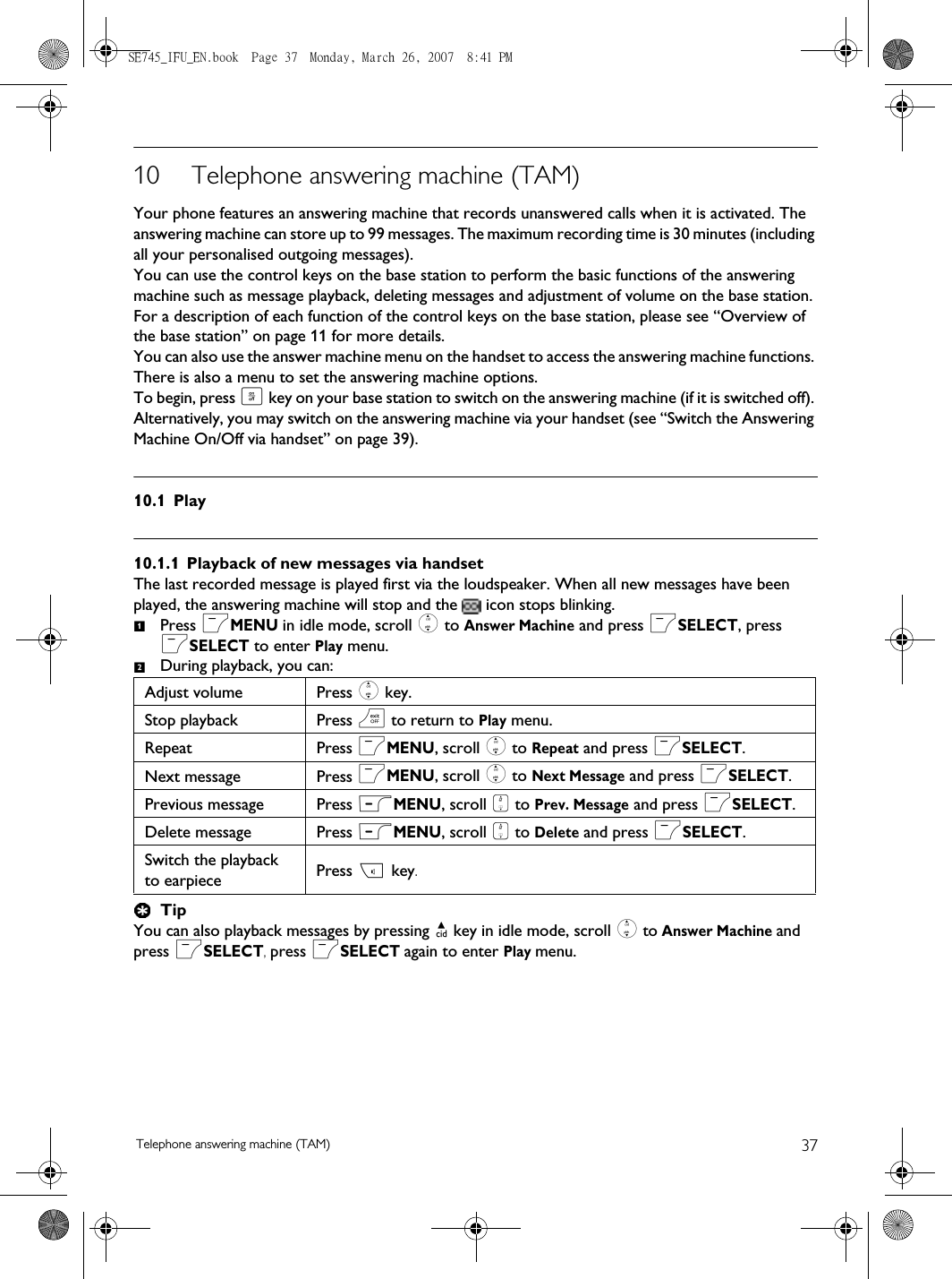 37Telephone answering machine (TAM)10 Telephone answering machine (TAM)Your phone features an answering machine that records unanswered calls when it is activated. The answering machine can store up to 99 messages. The maximum recording time is 30 minutes (including all your personalised outgoing messages).You can use the control keys on the base station to perform the basic functions of the answering machine such as message playback, deleting messages and adjustment of volume on the base station. For a description of each function of the control keys on the base station, please see “Overview of the base station” on page 11 for more details.You can also use the answer machine menu on the handset to access the answering machine functions. There is also a menu to set the answering machine options. To begin, press o key on your base station to switch on the answering machine (if it is switched off). Alternatively, you may switch on the answering machine via your handset (see “Switch the Answering Machine On/Off via handset” on page 39). 10.1 Play10.1.1 Playback of new messages via handsetThe last recorded message is played first via the loudspeaker. When all new messages have been played, the answering machine will stop and the   icon stops blinking.Press mMENU in idle mode, scroll : to Answer Machine and press mSELECT, press mSELECT to enter Play menu.During playback, you can:TipYou can also playback messages by pressing u key in idle mode, scroll : to Answer Machine and press mSELECT, press mSELECT again to enter Play menu.Adjust volume Press : key.Stop playback Press e to return to Play menu.Repeat Press mMENU, scroll : to Repeat and press mSELECT.Next message Press mMENU, scroll : to Next Message and press mSELECT.Previous message Press mMENU, scroll : to Prev. Message and press mSELECT.Delete message Press mMENU, scroll : to Delete and press mSELECT.Switch the playback to earpiece Press v key.12SE745_IFU_EN.book  Page 37  Monday, March 26, 2007  8:41 PM