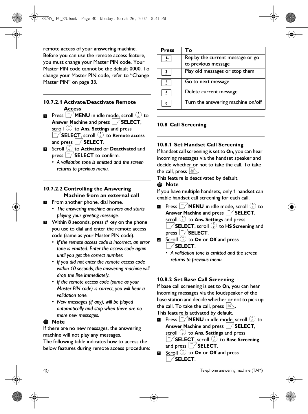 40 Telephone answering machine (TAM)remote access of your answering machine. Before you can use the remote access feature, you must change your Master PIN code. Your Master PIN code cannot be the default 0000. To change your Master PIN code, refer to “Change Master PIN” on page 33. 10.7.2.1 Activate/Deactivate Remote AccessPress mMENU in idle mode, scroll : to Answer Machine and press mSELECT, scroll : to Ans. Settings and press mSELECT, scroll : to Remote access and press mSELECT.Scroll : to Activated or Deactivated and press mSELECT to confirm.• A validation tone is emitted and the screen returns to previous menu.10.7.2.2 Controlling the Answering Machine from an external callFrom another phone, dial home. • The answering machine answers and starts playing your greeting message.Within 8 seconds, press # key on the phone you use to dial and enter the remote access code (same as your Master PIN code). • If the remote access code is incorrect, an error tone is emitted. Enter the access code again until you get the correct number.• If you did not enter the remote access code within 10 seconds, the answering machine will drop the line immediately.• If the remote access code (same as your Master PIN code) is correct, you will hear a validation tone. • New messages (if any), will be played automatically and stop when there are no more new messages.NoteIf there are no new messages, the answering machine will not play any messages.The following table indicates how to access the below features during remote access procedure:10.8 Call Screening10.8.1 Set Handset Call ScreeningIf handset call screening is set to On, you can hear  incoming messages via the handset speaker and decide whether or not to take the call. To take the call, press r. This feature is deactivated by default.NoteIf you have multiple handsets, only 1 handset can enable handset call screening for each call.Press mMENU in idle mode, scroll : to Answer Machine and press mSELECT, scroll : to Ans. Settings and press mSELECT, scroll : to HS Screening and press mSELECT.Scroll : to On or Off and press mSELECT.• A validation tone is emitted and the screen returns to previous menu.10.8.2 Set Base Call ScreeningIf base call screening is set to On, you can hear incoming messages via the loudspeaker of the base station and decide whether or not to pick up the call. To take the call, press r. This feature is activated by default.Press mMENU in idle mode, scroll : to Answer Machine and press mSELECT, scroll : to Ans. Settings and press mSELECT, scroll : to Base Screening and press mSELECT.Scroll : to On or Off and press mSELECT.1212Press To1Replay the current message or go to previous message2Play old messages or stop them3Go to next message4Delete current message0Turn the answering machine on/off1212SE745_IFU_EN.book  Page 40  Monday, March 26, 2007  8:41 PM