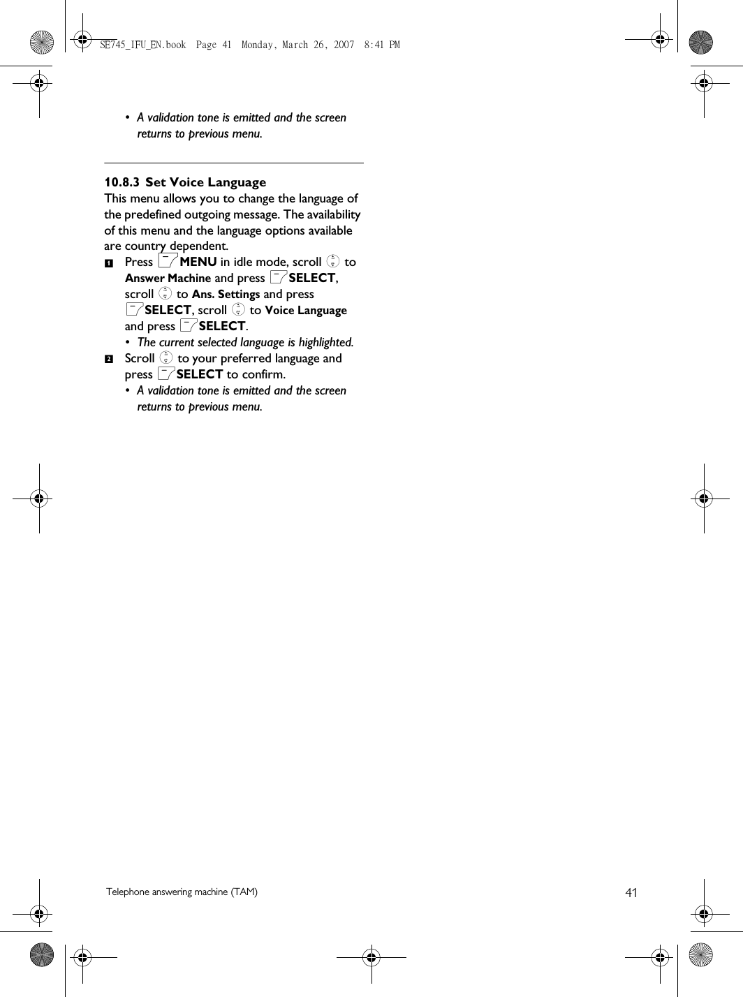 41Telephone answering machine (TAM)• A validation tone is emitted and the screen returns to previous menu.10.8.3 Set Voice LanguageThis menu allows you to change the language of the predefined outgoing message. The availability of this menu and the language options available are country dependent. Press mMENU in idle mode, scroll : to Answer Machine and press mSELECT, scroll : to Ans. Settings and press mSELECT, scroll : to Voice Language and press mSELECT.• The current selected language is highlighted. Scroll : to your preferred language and press mSELECT to confirm.• A validation tone is emitted and the screen returns to previous menu.12SE745_IFU_EN.book  Page 41  Monday, March 26, 2007  8:41 PM