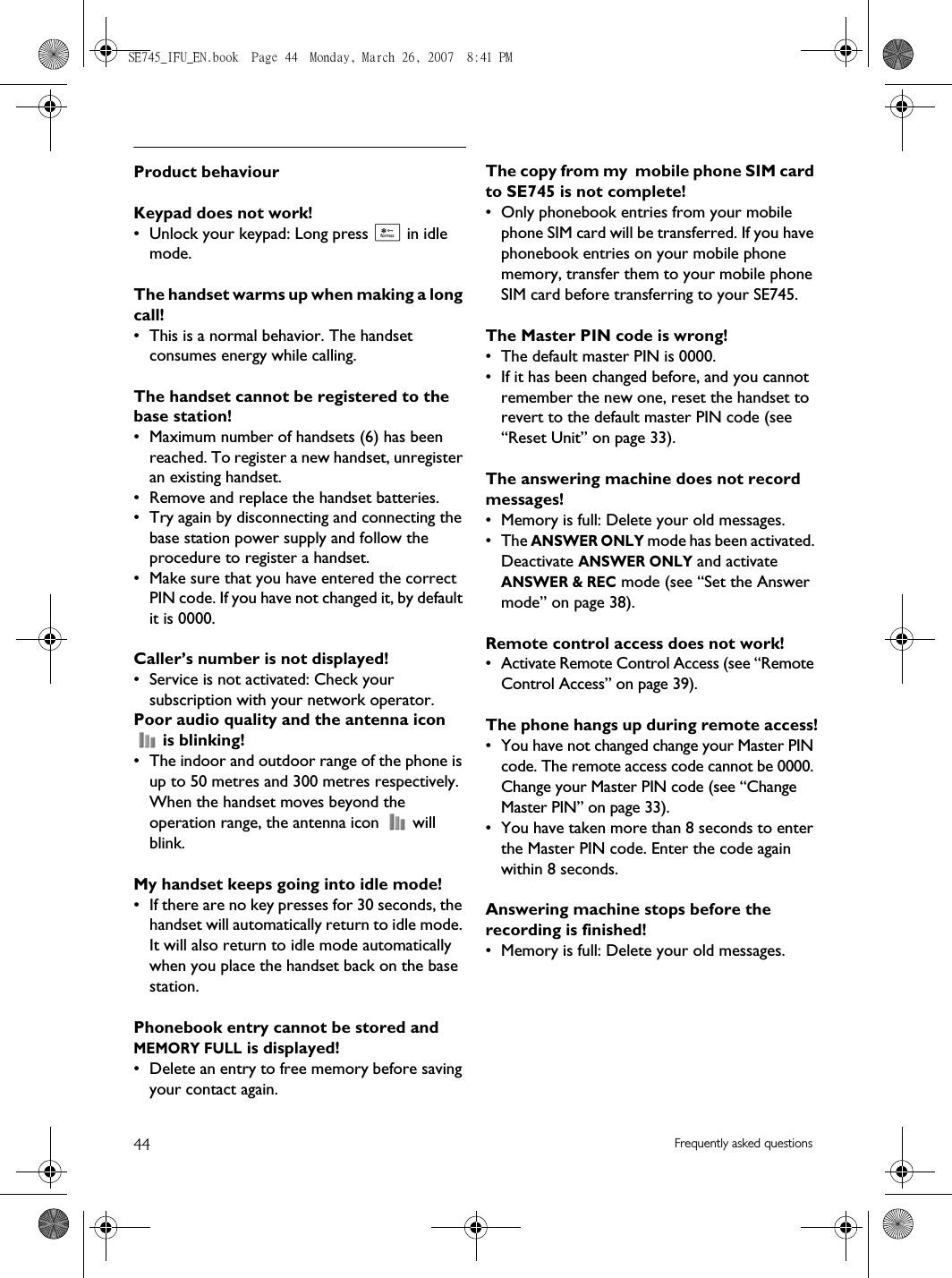 44 Frequently asked questionsProduct behaviourKeypad does not work!• Unlock your keypad: Long press * in idle mode.The handset warms up when making a long call!• This is a normal behavior. The handset consumes energy while calling.The handset cannot be registered to the base station!• Maximum number of handsets (6) has been reached. To register a new handset, unregister an existing handset.• Remove and replace the handset batteries.• Try again by disconnecting and connecting the base station power supply and follow the procedure to register a handset.• Make sure that you have entered the correct PIN code. If you have not changed it, by default it is 0000.Caller’s number is not displayed!• Service is not activated: Check your subscription with your network operator.Poor audio quality and the antenna icon  is blinking!• The indoor and outdoor range of the phone is up to 50 metres and 300 metres respectively. When the handset moves beyond the operation range, the antenna icon   will blink.My handset keeps going into idle mode!• If there are no key presses for 30 seconds, the handset will automatically return to idle mode. It will also return to idle mode automatically when you place the handset back on the base station.Phonebook entry cannot be stored and MEMORY FULL is displayed!• Delete an entry to free memory before saving your contact again.The copy from my  mobile phone SIM card to SE745 is not complete!• Only phonebook entries from your mobile phone SIM card will be transferred. If you have phonebook entries on your mobile phone memory, transfer them to your mobile phone SIM card before transferring to your SE745.The Master PIN code is wrong!• The default master PIN is 0000. • If it has been changed before, and you cannot remember the new one, reset the handset to revert to the default master PIN code (see “Reset Unit” on page 33).The answering machine does not record messages!• Memory is full: Delete your old messages.• The ANSWER ONLY mode has been activated. Deactivate ANSWER ONLY and activate ANSWER &amp; REC mode (see “Set the Answer mode” on page 38).Remote control access does not work!• Activate Remote Control Access (see “Remote Control Access” on page 39).The phone hangs up during remote access!• You have not changed change your Master PIN code. The remote access code cannot be 0000. Change your Master PIN code (see “Change Master PIN” on page 33).• You have taken more than 8 seconds to enter the Master PIN code. Enter the code again within 8 seconds.Answering machine stops before the recording is finished!• Memory is full: Delete your old messages.SE745_IFU_EN.book  Page 44  Monday, March 26, 2007  8:41 PM