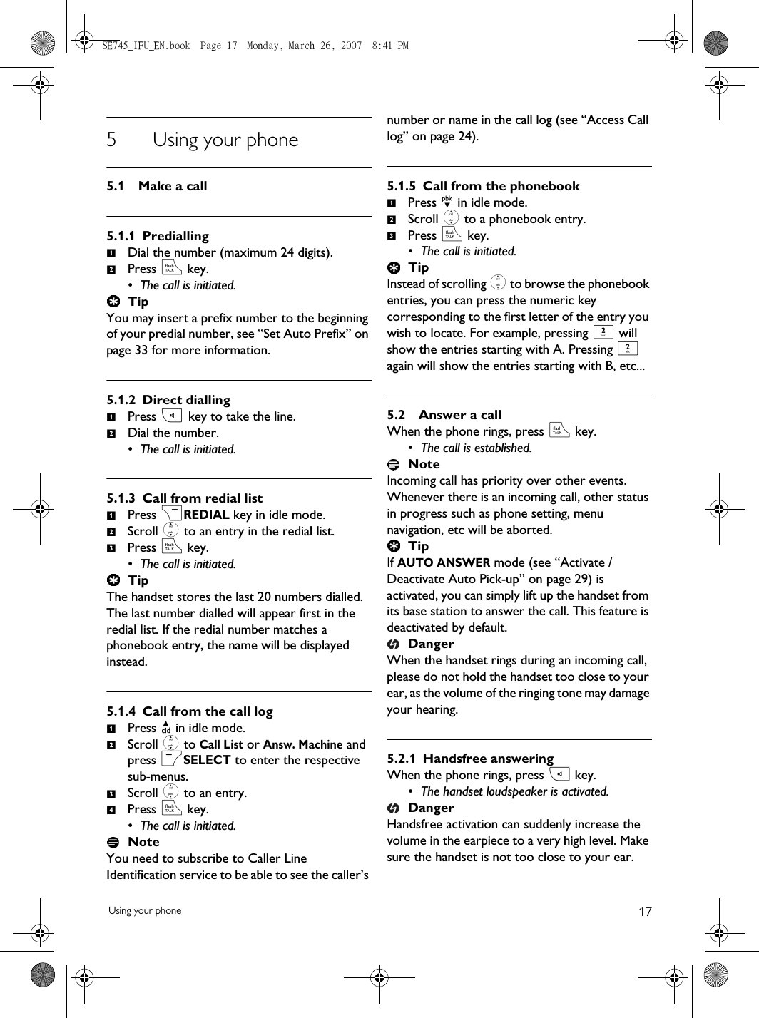 17Using your phone5 Using your phone5.1 Make a call5.1.1 PrediallingDial the number (maximum 24 digits).Press r key.• The call is initiated.TipYou may insert a prefix number to the beginning of your predial number, see “Set Auto Prefix” on page 33 for more information.5.1.2 Direct diallingPress v key to take the line.Dial the number.• The call is initiated.5.1.3 Call from redial listPress &gt;REDIAL key in idle mode.Scroll : to an entry in the redial list.Press r key.• The call is initiated.TipThe handset stores the last 20 numbers dialled. The last number dialled will appear first in the redial list. If the redial number matches a phonebook entry, the name will be displayed instead.5.1.4 Call from the call logPress u in idle mode.Scroll : to Call List or Answ. Machine and press mSELECT to enter the respective sub-menus.Scroll : to an entry.Press r key.• The call is initiated.NoteYou need to subscribe to Caller Line Identification service to be able to see the caller’s number or name in the call log (see “Access Call log” on page 24).5.1.5 Call from the phonebookPress d in idle mode.Scroll : to a phonebook entry.Press r key.• The call is initiated.TipInstead of scrolling : to browse the phonebook entries, you can press the numeric key corresponding to the first letter of the entry you wish to locate. For example, pressing 2 will show the entries starting with A. Pressing 2 again will show the entries starting with B, etc...5.2 Answer a callWhen the phone rings, press r key.• The call is established.NoteIncoming call has priority over other events. Whenever there is an incoming call, other status in progress such as phone setting, menu navigation, etc will be aborted.TipIf AUTO ANSWER mode (see “Activate /Deactivate Auto Pick-up” on page 29) is activated, you can simply lift up the handset from its base station to answer the call. This feature is deactivated by default.DangerWhen the handset rings during an incoming call, please do not hold the handset too close to your ear, as the volume of the ringing tone may damage your hearing.5.2.1 Handsfree answeringWhen the phone rings, press v key.• The handset loudspeaker is activated.DangerHandsfree activation can suddenly increase the volume in the earpiece to a very high level. Make sure the handset is not too close to your ear.12121231234123SE745_IFU_EN.book  Page 17  Monday, March 26, 2007  8:41 PM