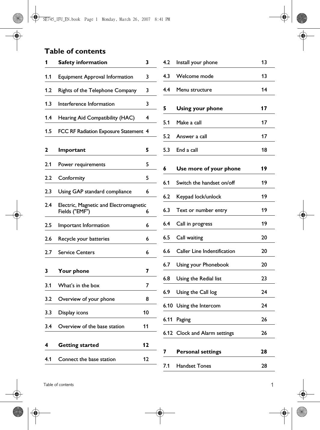 1Table of contentsTable of contents1 Safety information  31.1 Equipment Approval Information  31.2 Rights of the Telephone Company  31.3 Interference Information  31.4 Hearing Aid Compatibility (HAC)  41.5 FCC RF Radiation Exposure Statement  42Important  52.1 Power requirements  52.2 Conformity 52.3 Using GAP standard compliance  62.4 Electric, Magnetic and Electromagnetic Fields (&quot;EMF&quot;)  62.5 Important Information  62.6 Recycle your batteries  62.7 Service Centers  63 Your phone  73.1 What’s in the box  73.2 Overview of your phone  83.3 Display icons  103.4 Overview of the base station  114 Getting started  124.1 Connect the base station  124.2 Install your phone  134.3 Welcome mode  134.4 Menu structure  145 Using your phone  175.1 Make a call  175.2 Answer a call  175.3 End a call  186 Use more of your phone  196.1 Switch the handset on/off  196.2 Keypad lock/unlock  196.3 Text or number entry  196.4 Call in progress  196.5 Call waiting  206.6 Caller Line Indentification  206.7 Using your Phonebook  206.8 Using the Redial list  236.9 Using the Call log  246.10 Using the Intercom  246.11 Paging 266.12 Clock and Alarm settings  267 Personal settings  287.1 Handset Tones  28SE745_IFU_EN.book  Page 1  Monday, March 26, 2007  8:41 PM