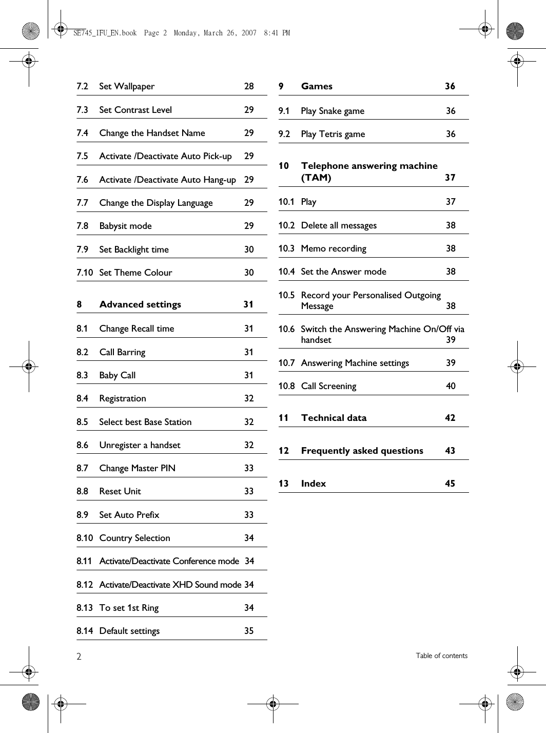 2Table of contents7.2 Set Wallpaper  287.3 Set Contrast Level  297.4 Change the Handset Name  297.5 Activate /Deactivate Auto Pick-up  297.6 Activate /Deactivate Auto Hang-up  297.7 Change the Display Language  297.8 Babysit mode  297.9 Set Backlight time  307.10 Set Theme Colour  308 Advanced settings  318.1 Change Recall time  318.2 Call Barring  318.3 Baby Call  318.4 Registration 328.5 Select best Base Station  328.6 Unregister a handset  328.7 Change Master PIN  338.8 Reset Unit  338.9 Set Auto Prefix  338.10 Country Selection  348.11 Activate/Deactivate Conference mode  348.12 Activate/Deactivate XHD Sound mode 348.13 To set 1st Ring  348.14 Default settings  359 Games  369.1 Play Snake game  369.2 Play Tetris game  3610 Telephone answering machine (TAM) 3710.1 Play 3710.2 Delete all messages  3810.3 Memo recording  3810.4 Set the Answer mode  3810.5 Record your Personalised Outgoing Message 3810.6 Switch the Answering Machine On/Off via handset 3910.7 Answering Machine settings  3910.8 Call Screening  4011 Technical data  4212 Frequently asked questions  4313 Index  45SE745_IFU_EN.book  Page 2  Monday, March 26, 2007  8:41 PM
