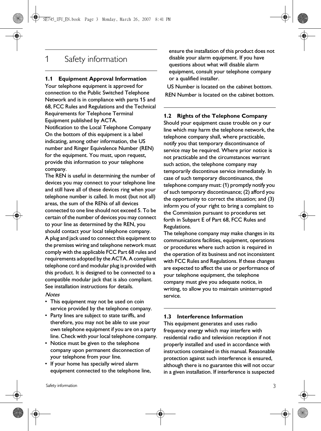 3Safety information1 Safety information1.1 Equipment Approval InformationYour telephone equipment is approved for connection to the Public Switched Telephone Network and is in compliance with parts 15 and 68, FCC Rules and Regulations and the Technical Requirements for Telephone Terminal Equipment published by ACTA.Notification to the Local Telephone CompanyOn the bottom of this equipment is a label indicating, among other information, the US number and Ringer Equivalence Number (REN) for the equipment. You must, upon request, provide this information to your telephone company.The REN is useful in determining the number of devices you may connect to your telephone line and still have all of these devices ring when your telephone number is called. In most (but not all) areas, the sum of the RENs of all devices connected to one line should not exceed 5. To be certain of the number of devices you may connect to your line as determined by the REN, you should contact your local telephone company.A plug and jack used to connect this equipment to the premises wiring and telephone network must comply with the applicable FCC Part 68 rules and requirements adopted by the ACTA. A compliant telephone cord and modular plug is provided with this product. It is designed to be connected to a compatible modular jack that is also compliant. See installation instructions for details.Notes • This equipment may not be used on coin service provided by the telephone company.• Party lines are subject to state tariffs, and therefore, you may not be able to use your own telephone equipment if you are on a party line. Check with your local telephone company.• Notice must be given to the telephone company upon permanent disconnection of your telephone from your line.• If your home has specially wired alarm equipment connected to the telephone line, ensure the installation of this product does not disable your alarm equipment. If you have questions about what will disable alarm equipment, consult your telephone company or a qualified installer.US Number is located on the cabinet bottom.REN Number is located on the cabinet bottom.1.2 Rights of the Telephone Company Should your equipment cause trouble on y our line which may harm the telephone network, the telephone company shall, where practicable, notify you that temporary discontinuance of service may be required. Where prior notice is not practicable and the circumstances warrant such action, the telephone company may temporarily discontinue service immediately. In case of such temporary discontinuance, the telephone company must: (1) promptly notify you of such temporary discontinuance; (2) afford you the opportunity to correct the situation; and (3) inform you of your right to bring a complaint to the Commission pursuant to procedures set forth in Subpart E of Part 68, FCC Rules and Regulations.The telephone company may make changes in its communications facilities, equipment, operations or procedures where such action is required in the operation of its business and not inconsistent with FCC Rules and Regulations. If these changes are expected to affect the use or performance of your telephone equipment, the telephone company must give you adequate notice, in writing, to allow you to maintain uninterrupted service.1.3 Interference InformationThis equipment generates and uses radio frequency energy which may interfere with residential radio and television reception if not properly installed and used in accordance with instructions contained in this manual. Reasonable protection against such interference is ensured, although there is no guarantee this will not occur in a given installation. If interference is suspected SE745_IFU_EN.book  Page 3  Monday, March 26, 2007  8:41 PM