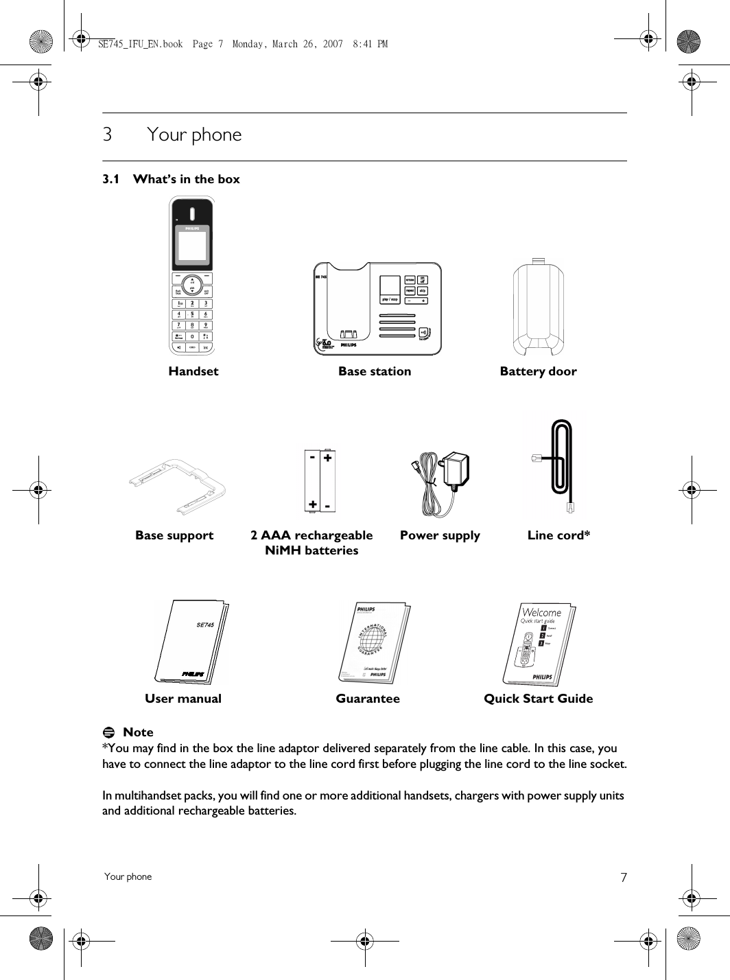 7Your phone3Your phone3.1 What’s in the boxNote*You may find in the box the line adaptor delivered separately from the line cable. In this case, you have to connect the line adaptor to the line cord first before plugging the line cord to the line socket.In multihandset packs, you will find one or more additional handsets, chargers with power supply units and additional rechargeable batteries. Handset Base station Battery door2 AAA rechargeable NiMH batteriesPower supply Line cord*User manual Guarantee Quick Start GuideBase supportSE745_IFU_EN.book  Page 7  Monday, March 26, 2007  8:41 PM