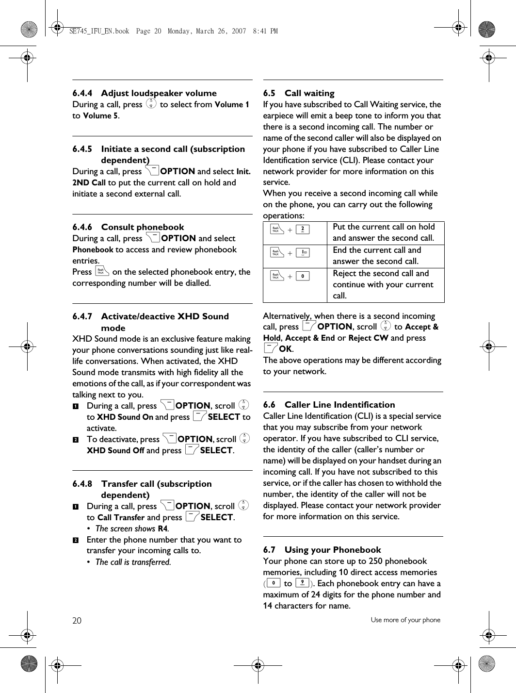 20 Use more of your phone6.4.4 Adjust loudspeaker volumeDuring a call, press : to select from Volume 1 to Volume 5.6.4.5 Initiate a second call (subscription dependent)During a call, press &gt;OPTION and select Init. 2ND Call to put the current call on hold and initiate a second external call.6.4.6 Consult phonebookDuring a call, press &gt;OPTION and select Phonebook to access and review phonebook entries. Press r on the selected phonebook entry, the corresponding number will be dialled.6.4.7 Activate/deactive XHD Sound modeXHD Sound mode is an exclusive feature making your phone conversations sounding just like real-life conversations. When activated, the XHD Sound mode transmits with high fidelity all the emotions of the call, as if your correspondent was talking next to you.During a call, press &gt;OPTION, scroll : to XHD Sound On and press mSELECT to activate. To deactivate, press &gt;OPTION, scroll : XHD Sound Off and press mSELECT.6.4.8 Transfer call (subscription dependent)During a call, press &gt;OPTION, scroll : to Call Transfer and press mSELECT. • The screen shows R4.Enter the phone number that you want to transfer your incoming calls to. • The call is transferred.6.5 Call waitingIf you have subscribed to Call Waiting service, the earpiece will emit a beep tone to inform you that there is a second incoming call. The number or name of the second caller will also be displayed on your phone if you have subscribed to Caller Line Identification service (CLI). Please contact your network provider for more information on this service.When you receive a second incoming call while on the phone, you can carry out the following operations:Alternatively, when there is a second incoming call, press mOPTION, scroll : to Accept &amp; Hold, Accept &amp; End or Reject CW and press mOK. The above operations may be different according to your network.6.6 Caller Line IndentificationCaller Line Identification (CLI) is a special service that you may subscribe from your network operator. If you have subscribed to CLI service, the identity of the caller (caller’s number or name) will be displayed on your handset during an incoming call. If you have not subscribed to this service, or if the caller has chosen to withhold the number, the identity of the caller will not be displayed. Please contact your network provider for more information on this service.6.7 Using your PhonebookYour phone can store up to 250 phonebook memories, including 10 direct access memories (0 to 9). Each phonebook entry can have a maximum of 24 digits for the phone number and 14 characters for name.1212r + 2Put the current call on hold and answer the second call.r + 1End the current call and answer the second call. r + 0Reject the second call and continue with your current call.SE745_IFU_EN.book  Page 20  Monday, March 26, 2007  8:41 PM