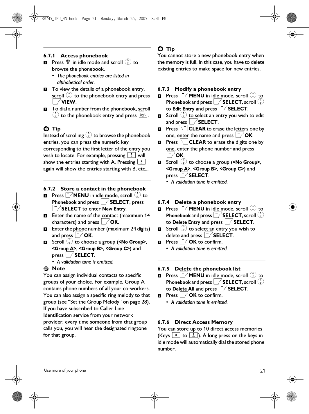 21Use more of your phone6.7.1 Access phonebookPress d in idle mode and scroll : to browse the phonebook. • The phonebook entries are listed in alphabetical order.To view the details of a phonebook entry, scroll : to the phonebook entry and press mVIEW. To dial a number from the phonebook, scroll : to the phonebook entry and press r. TipInstead of scrolling : to browse the phonebook entries, you can press the numeric key corresponding to the first letter of the entry you wish to locate. For example, pressing 2 will show the entries starting with A. Pressing 2 again will show the entries starting with B, etc...6.7.2 Store a contact in the phonebookPress mMENU in idle mode, scroll : to Phonebook and press mSELECT, press mSELECT to enter New Entry.Enter the name of the contact (maximum 14 characters) and press mOK.Enter the phone number (maximum 24 digits) and press mOK.Scroll : to choose a group (&lt;No Group&gt;, &lt;Group A&gt;, &lt;Group B&gt;, &lt;Group C&gt;) and press mSELECT. • A validation tone is emitted.NoteYou can assign individual contacts to specific groups of your choice. For example, Group A contains phone numbers of all your co-workers. You can also assign a specific ring melody to that group (see “Set the Group Melody” on page 28). If you have subscribed to Caller Line Identification service from your network provider, every time someone from that group calls you, you will hear the designated ringtone for that group.TipYou cannot store a new phonebook entry when the memory is full. In this case, you have to delete existing entries to make space for new entries.6.7.3 Modify a phonebook entryPress mMENU in idle mode, scroll : to Phonebook and press mSELECT, scroll : to Edit Entry and press mSELECT.Scroll : to select an entry you wish to edit and press mSELECT.Press &gt;CLEAR to erase the letters one by one, enter the name and press mOK.Press &gt;CLEAR to erase the digits one by one, enter the phone number and press mOK.Scroll : to choose a group (&lt;No Group&gt;, &lt;Group A&gt;, &lt;Group B&gt;, &lt;Group C&gt;) and press mSELECT. • A validation tone is emitted.6.7.4 Delete a phonebook entryPress mMENU in idle mode, scroll : to Phonebook and press mSELECT, scroll : to Delete Entry and press mSELECT.Scroll : to select an entry you wish to delete and press mSELECT.Press mOK to confirm.• A validation tone is emitted.6.7.5 Delete the phonebook listPress mMENU in idle mode, scroll : to Phonebook and press mSELECT, scroll : to Delete All and press mSELECT.Press mOK to confirm.• A validation tone is emitted.6.7.6 Direct Access MemoryYou can store up to 10 direct access memories (Keys 0 to 9). A long press on the keys in idle mode will automatically dial the stored phone number. 12212341234512312SE745_IFU_EN.book  Page 21  Monday, March 26, 2007  8:41 PM
