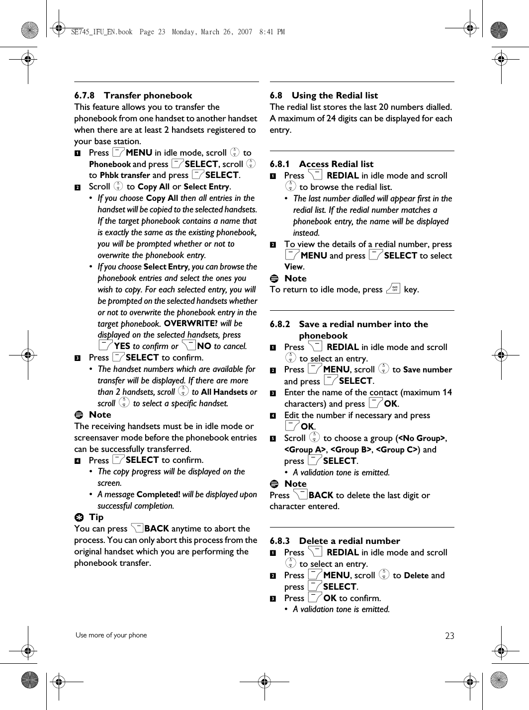 23Use more of your phone6.7.8 Transfer phonebookThis feature allows you to transfer the phonebook from one handset to another handset when there are at least 2 handsets registered to your base station.Press mMENU in idle mode, scroll : to Phonebook and press mSELECT, scroll : to Phbk transfer and press mSELECT.Scroll : to Copy All or Select Entry. • If you choose Copy All then all entries in the handset will be copied to the selected handsets. If the target phonebook contains a name that is exactly the same as the existing phonebook, you will be prompted whether or not to overwrite the phonebook entry.• If you choose Select Entry, you can browse the phonebook entries and select the ones you wish to copy. For each selected entry, you will be prompted on the selected handsets whether or not to overwrite the phonebook entry in the target phonebook. OVERWRITE? will be displayed on the selected handsets, press mYES to confirm or &gt;NO to cancel.Press mSELECT to confirm.• The handset numbers which are available for transfer will be displayed. If there are more than 2 handsets, scroll : to All Handsets or scroll : to select a specific handset.NoteThe receiving handsets must be in idle mode or screensaver mode before the phonebook entries can be successfully transferred.Press mSELECT to confirm. • The copy progress will be displayed on the screen. • A message Completed! will be displayed upon successful completion.TipYou can press &gt;BACK anytime to abort the process. You can only abort this process from the original handset which you are performing the phonebook transfer.6.8 Using the Redial listThe redial list stores the last 20 numbers dialled. A maximum of 24 digits can be displayed for each entry.6.8.1 Access Redial listPress &gt; REDIAL in idle mode and scroll : to browse the redial list.• The last number dialled will appear first in the redial list. If the redial number matches a phonebook entry, the name will be displayed instead. To view the details of a redial number, press mMENU and press mSELECT to select View.NoteTo return to idle mode, press e key.6.8.2 Save a redial number into the phonebookPress &gt; REDIAL in idle mode and scroll : to select an entry.Press mMENU, scroll : to Save number and press mSELECT.Enter the name of the contact (maximum 14 characters) and press mOK.Edit the number if necessary and press mOK.Scroll : to choose a group (&lt;No Group&gt;, &lt;Group A&gt;, &lt;Group B&gt;, &lt;Group C&gt;) and press mSELECT. • A validation tone is emitted.NotePress &gt;BACK to delete the last digit or character entered.6.8.3 Delete a redial numberPress &gt; REDIAL in idle mode and scroll : to select an entry.Press mMENU, scroll : to Delete and press mSELECT.Press mOK to confirm.• A validation tone is emitted.12341212345123SE745_IFU_EN.book  Page 23  Monday, March 26, 2007  8:41 PM