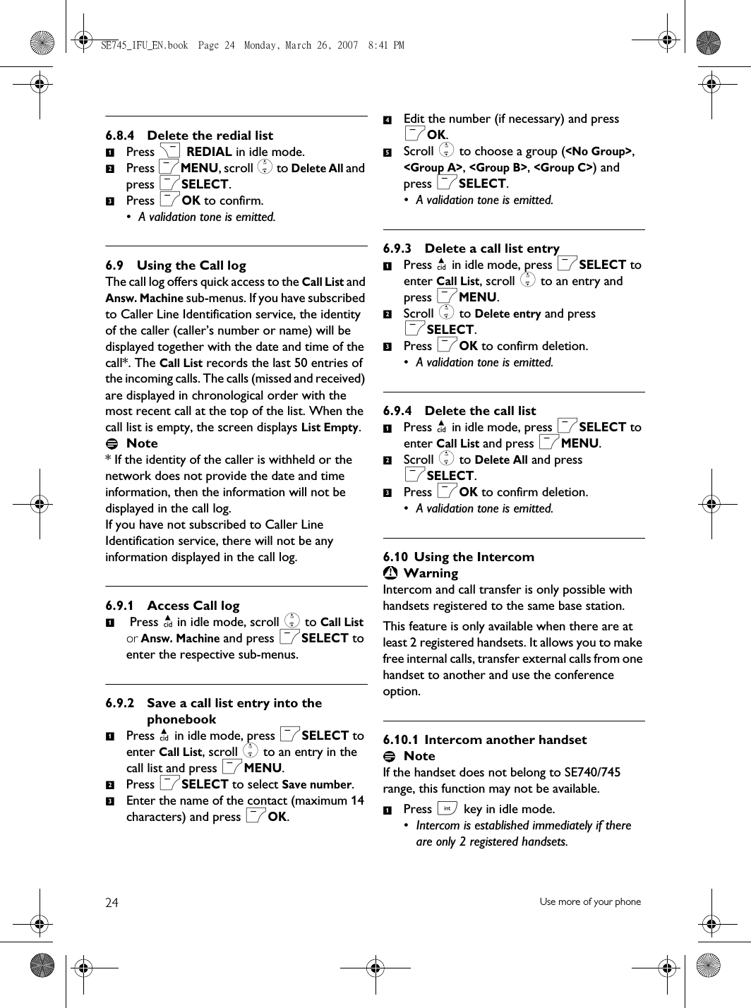 24 Use more of your phone6.8.4 Delete the redial listPress &gt; REDIAL in idle mode.Press mMENU, scroll : to Delete All and press mSELECT.Press mOK to confirm.• A validation tone is emitted.6.9 Using the Call logThe call log offers quick access to the Call List and Answ. Machine sub-menus. If you have subscribed to Caller Line Identification service, the identity of the caller (caller’s number or name) will be displayed together with the date and time of the call*. The Call List records the last 50 entries of the incoming calls. The calls (missed and received) are displayed in chronological order with the most recent call at the top of the list. When the call list is empty, the screen displays List Empty.Note* If the identity of the caller is withheld or the network does not provide the date and time information, then the information will not be displayed in the call log. If you have not subscribed to Caller Line Identification service, there will not be any information displayed in the call log.6.9.1 Access Call log Press u in idle mode, scroll : to Call List or Answ. Machine and press mSELECT to enter the respective sub-menus.6.9.2 Save a call list entry into the phonebookPress u in idle mode, press mSELECT to enter Call List, scroll : to an entry in the call list and press mMENU.Press mSELECT to select Save number.Enter the name of the contact (maximum 14 characters) and press mOK.Edit the number (if necessary) and press mOK.Scroll : to choose a group (&lt;No Group&gt;, &lt;Group A&gt;, &lt;Group B&gt;, &lt;Group C&gt;) and press mSELECT. • A validation tone is emitted. 6.9.3 Delete a call list entryPress u in idle mode, press mSELECT to enter Call List, scroll : to an entry and press mMENU.Scroll : to Delete entry and press mSELECT. Press mOK to confirm deletion.• A validation tone is emitted.6.9.4 Delete the call listPress u in idle mode, press mSELECT to enter Call List and press mMENU.Scroll : to Delete All and press mSELECT. Press mOK to confirm deletion.• A validation tone is emitted.6.10 Using the IntercomWarningIntercom and call transfer is only possible with handsets registered to the same base station.This feature is only available when there are at least 2 registered handsets. It allows you to make free internal calls, transfer external calls from one handset to another and use the conference option.6.10.1 Intercom another handsetNoteIf the handset does not belong to SE740/745 range, this function may not be available.Press c key in idle mode. • Intercom is established immediately if there are only 2 registered handsets.1231123451231231SE745_IFU_EN.book  Page 24  Monday, March 26, 2007  8:41 PM