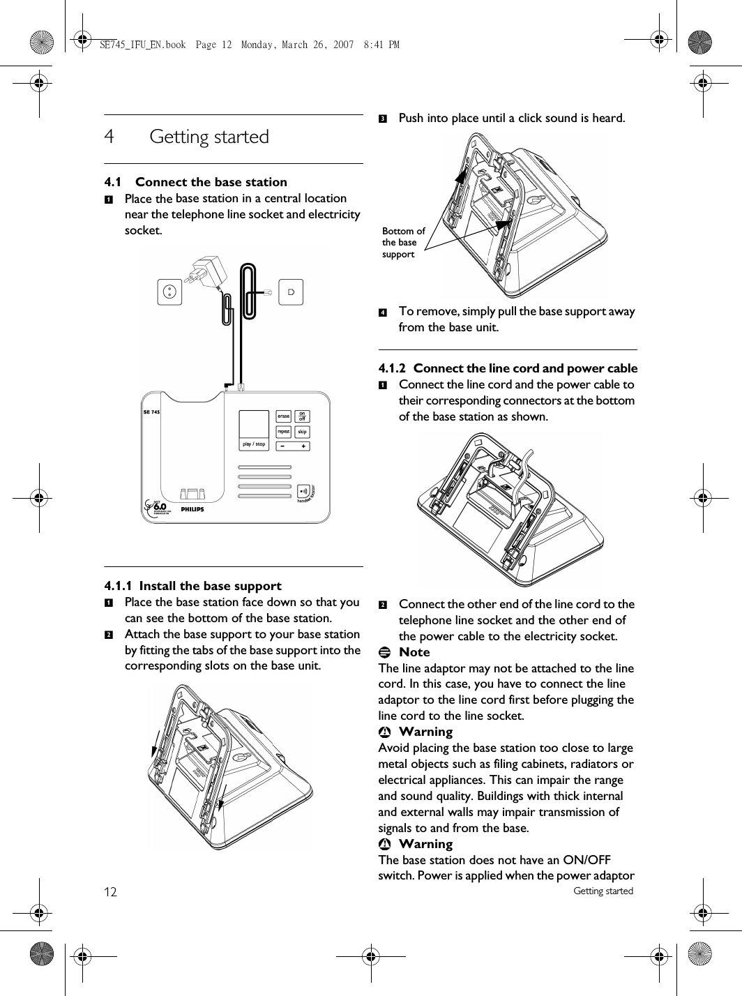 12 Getting started4 Getting started4.1 Connect the base stationPlace the base station in a central location near the telephone line socket and electricity socket.4.1.1 Install the base supportPlace the base station face down so that you can see the bottom of the base station.Attach the base support to your base station by fitting the tabs of the base support into the corresponding slots on the base unit. Push into place until a click sound is heard.To remove, simply pull the base support away from the base unit.4.1.2 Connect the line cord and power cableConnect the line cord and the power cable to their corresponding connectors at the bottom of the base station as shown. Connect the other end of the line cord to the telephone line socket and the other end of the power cable to the electricity socket.NoteThe line adaptor may not be attached to the line cord. In this case, you have to connect the line adaptor to the line cord first before plugging the line cord to the line socket.WarningAvoid placing the base station too close to large metal objects such as filing cabinets, radiators or electrical appliances. This can impair the range and sound quality. Buildings with thick internal and external walls may impair transmission of signals to and from the base.WarningThe base station does not have an ON/OFF switch. Power is applied when the power adaptor 1123Bottom of the base support412SE745_IFU_EN.book  Page 12  Monday, March 26, 2007  8:41 PM