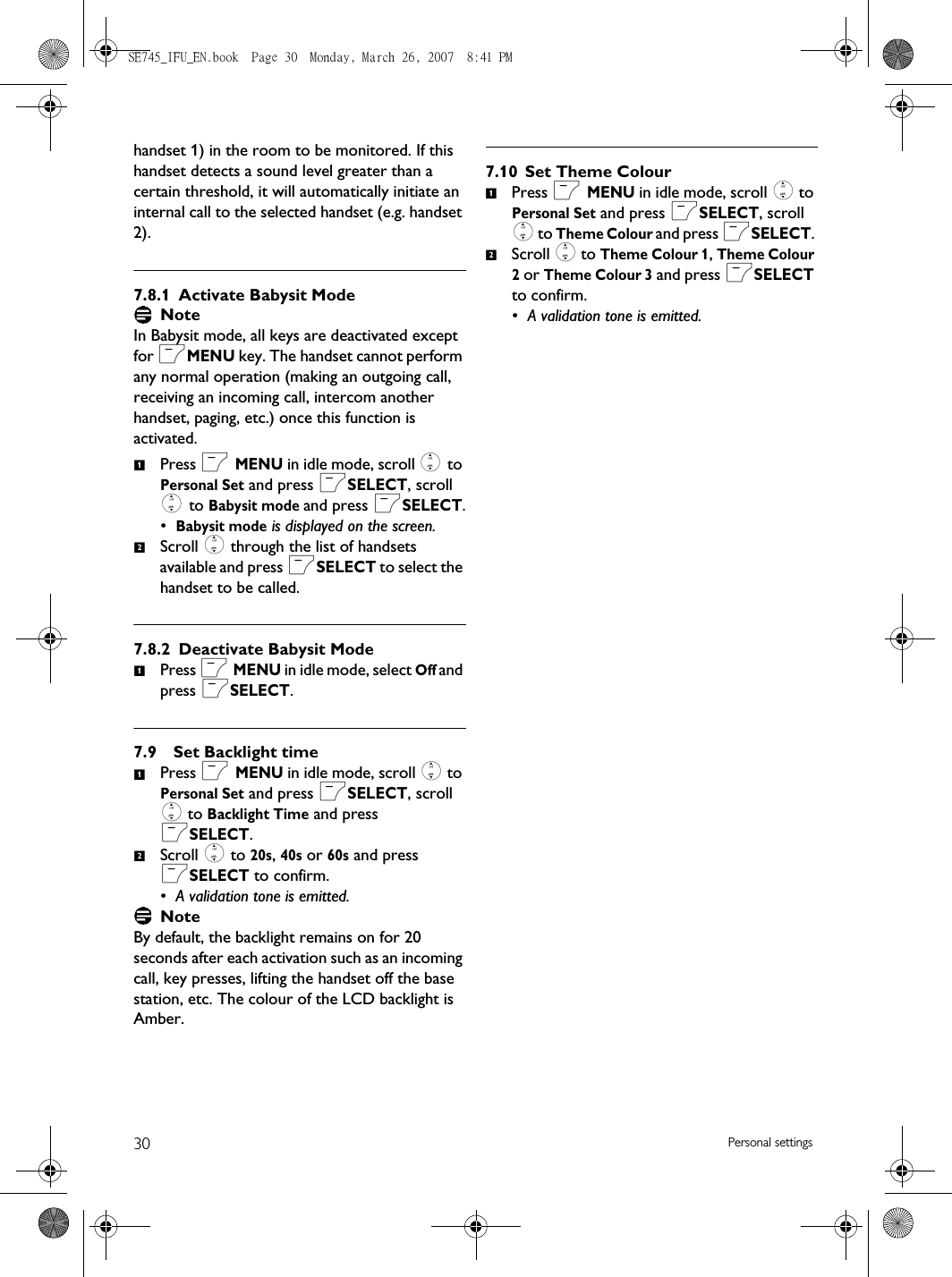 30 Personal settingshandset 1) in the room to be monitored. If this handset detects a sound level greater than a certain threshold, it will automatically initiate an internal call to the selected handset (e.g. handset 2).7.8.1 Activate Babysit Mode NoteIn Babysit mode, all keys are deactivated except for mMENU key. The handset cannot perform any normal operation (making an outgoing call, receiving an incoming call, intercom another handset, paging, etc.) once this function is activated.Press m MENU in idle mode, scroll : to Personal Set and press mSELECT, scroll : to Babysit mode and press mSELECT.•Babysit mode is displayed on the screen.Scroll : through the list of handsets available and press mSELECT to select the handset to be called.7.8.2 Deactivate Babysit ModePress m MENU in idle mode, select Off and press mSELECT. 7.9 Set Backlight time Press m MENU in idle mode, scroll : to Personal Set and press mSELECT, scroll : to Backlight Time and press mSELECT. Scroll : to 20s, 40s or 60s and press mSELECT to confirm.• A validation tone is emitted.NoteBy default, the backlight remains on for 20 seconds after each activation such as an incoming call, key presses, lifting the handset off the base station, etc. The colour of the LCD backlight is Amber. 7.10 Set Theme ColourPress m MENU in idle mode, scroll : to Personal Set and press mSELECT, scroll : to Theme Colour and press mSELECT. Scroll : to Theme Colour 1, Theme Colour 2 or Theme Colour 3 and press mSELECT to confirm. • A validation tone is emitted. 1211212SE745_IFU_EN.book  Page 30  Monday, March 26, 2007  8:41 PM