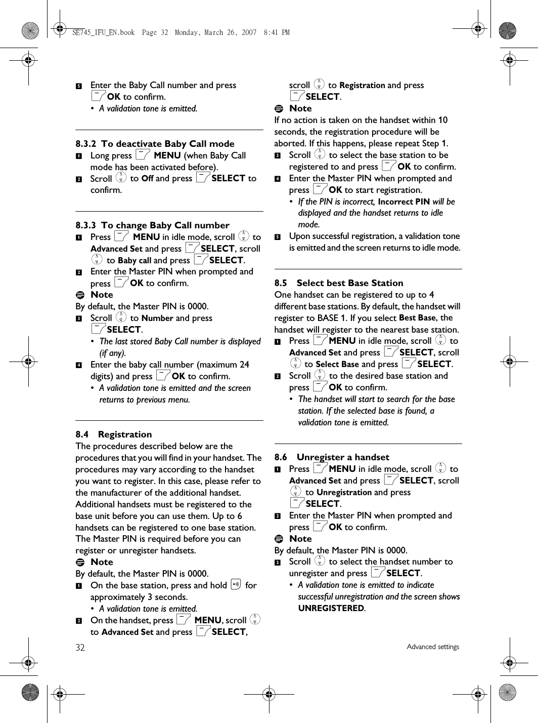 32 Advanced settingsEnter the Baby Call number and press mOK to confirm.• A validation tone is emitted.8.3.2 To deactivate Baby Call modeLong press m MENU (when Baby Call mode has been activated before).Scroll : to Off and press mSELECT to confirm.8.3.3 To change Baby Call numberPress m MENU in idle mode, scroll : to Advanced Set and press mSELECT, scroll : to Baby call and press mSELECT.Enter the Master PIN when prompted and press mOK to confirm. NoteBy default, the Master PIN is 0000. Scroll : to Number and press mSELECT.• The last stored Baby Call number is displayed (if any).Enter the baby call number (maximum 24 digits) and press mOK to confirm.• A validation tone is emitted and the screen returns to previous menu.8.4 RegistrationThe procedures described below are the procedures that you will find in your handset. The procedures may vary according to the handset you want to register. In this case, please refer to the manufacturer of the additional handset. Additional handsets must be registered to the base unit before you can use them. Up to 6 handsets can be registered to one base station.The Master PIN is required before you can register or unregister handsets. NoteBy default, the Master PIN is 0000. On the base station, press and hold C for approximately 3 seconds.• A validation tone is emitted.On the handset, press m MENU, scroll : to Advanced Set and press mSELECT, scroll : to Registration and press mSELECT.NoteIf no action is taken on the handset within 10 seconds, the registration procedure will be aborted. If this happens, please repeat Step 1. Scroll : to select the base station to be registered to and press mOK to confirm.Enter the Master PIN when prompted and press mOK to start registration. • If the PIN is incorrect, Incorrect PIN will be displayed and the handset returns to idle mode.Upon successful registration, a validation tone is emitted and the screen returns to idle mode. 8.5 Select best Base StationOne handset can be registered to up to 4 different base stations. By default, the handset will register to BASE 1. If you select Best Base, the handset will register to the nearest base station.Press mMENU in idle mode, scroll : to Advanced Set and press mSELECT, scroll : to Select Base and press mSELECT.Scroll : to the desired base station and press mOK to confirm.• The handset will start to search for the base station. If the selected base is found, a validation tone is emitted. 8.6 Unregister a handsetPress mMENU in idle mode, scroll : to Advanced Set and press mSELECT, scroll : to Unregistration and press mSELECT.Enter the Master PIN when prompted and press mOK to confirm. NoteBy default, the Master PIN is 0000.Scroll : to select the handset number to unregister and press mSELECT.• A validation tone is emitted to indicate successful unregistration and the screen shows UNREGISTERED.51212341234512123SE745_IFU_EN.book  Page 32  Monday, March 26, 2007  8:41 PM