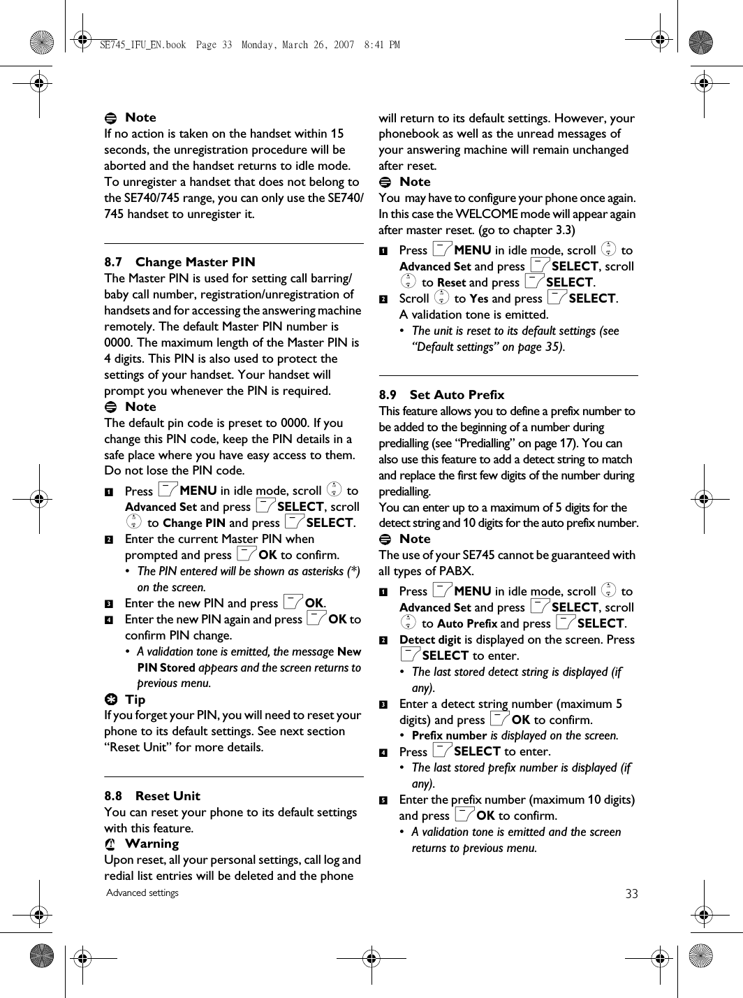 33Advanced settingsNoteIf no action is taken on the handset within 15 seconds, the unregistration procedure will be aborted and the handset returns to idle mode.To unregister a handset that does not belong to the SE740/745 range, you can only use the SE740/745 handset to unregister it. 8.7 Change Master PINThe Master PIN is used for setting call barring/baby call number, registration/unregistration of handsets and for accessing the answering machine remotely. The default Master PIN number is 0000. The maximum length of the Master PIN is 4 digits. This PIN is also used to protect the settings of your handset. Your handset will prompt you whenever the PIN is required.Note The default pin code is preset to 0000. If you change this PIN code, keep the PIN details in a safe place where you have easy access to them. Do not lose the PIN code.Press mMENU in idle mode, scroll : to Advanced Set and press mSELECT, scroll : to Change PIN and press mSELECT.Enter the current Master PIN when prompted and press mOK to confirm. • The PIN entered will be shown as asterisks (*) on the screen.Enter the new PIN and press mOK.Enter the new PIN again and press mOK to confirm PIN change.• A validation tone is emitted, the message New PIN Stored appears and the screen returns to previous menu.TipIf you forget your PIN, you will need to reset your phone to its default settings. See next section “Reset Unit” for more details. 8.8 Reset UnitYou can reset your phone to its default settings with this feature. WarningUpon reset, all your personal settings, call log and redial list entries will be deleted and the phone will return to its default settings. However, your phonebook as well as the unread messages of your answering machine will remain unchanged after reset.Note You  may have to configure your phone once again. In this case the WELCOME mode will appear again after master reset. (go to chapter 3.3)Press mMENU in idle mode, scroll : to Advanced Set and press mSELECT, scroll : to Reset and press mSELECT.Scroll : to Yes and press mSELECT. A validation tone is emitted.• The unit is reset to its default settings (see “Default settings” on page 35).8.9 Set Auto PrefixThis feature allows you to define a prefix number to be added to the beginning of a number during predialling (see “Predialling” on page 17). You can also use this feature to add a detect string to match and replace the first few digits of the number during predialling. You can enter up to a maximum of 5 digits for the detect string and 10 digits for the auto prefix number.Note The use of your SE745 cannot be guaranteed with all types of PABX.Press mMENU in idle mode, scroll : to Advanced Set and press mSELECT, scroll : to Auto Prefix and press mSELECT.Detect digit is displayed on the screen. Press mSELECT to enter.• The last stored detect string is displayed (if any). Enter a detect string number (maximum 5 digits) and press mOK to confirm. •Prefix number is displayed on the screen. Press mSELECT to enter. • The last stored prefix number is displayed (if any). Enter the prefix number (maximum 10 digits) and press mOK to confirm.• A validation tone is emitted and the screen returns to previous menu.12341212345SE745_IFU_EN.book  Page 33  Monday, March 26, 2007  8:41 PM