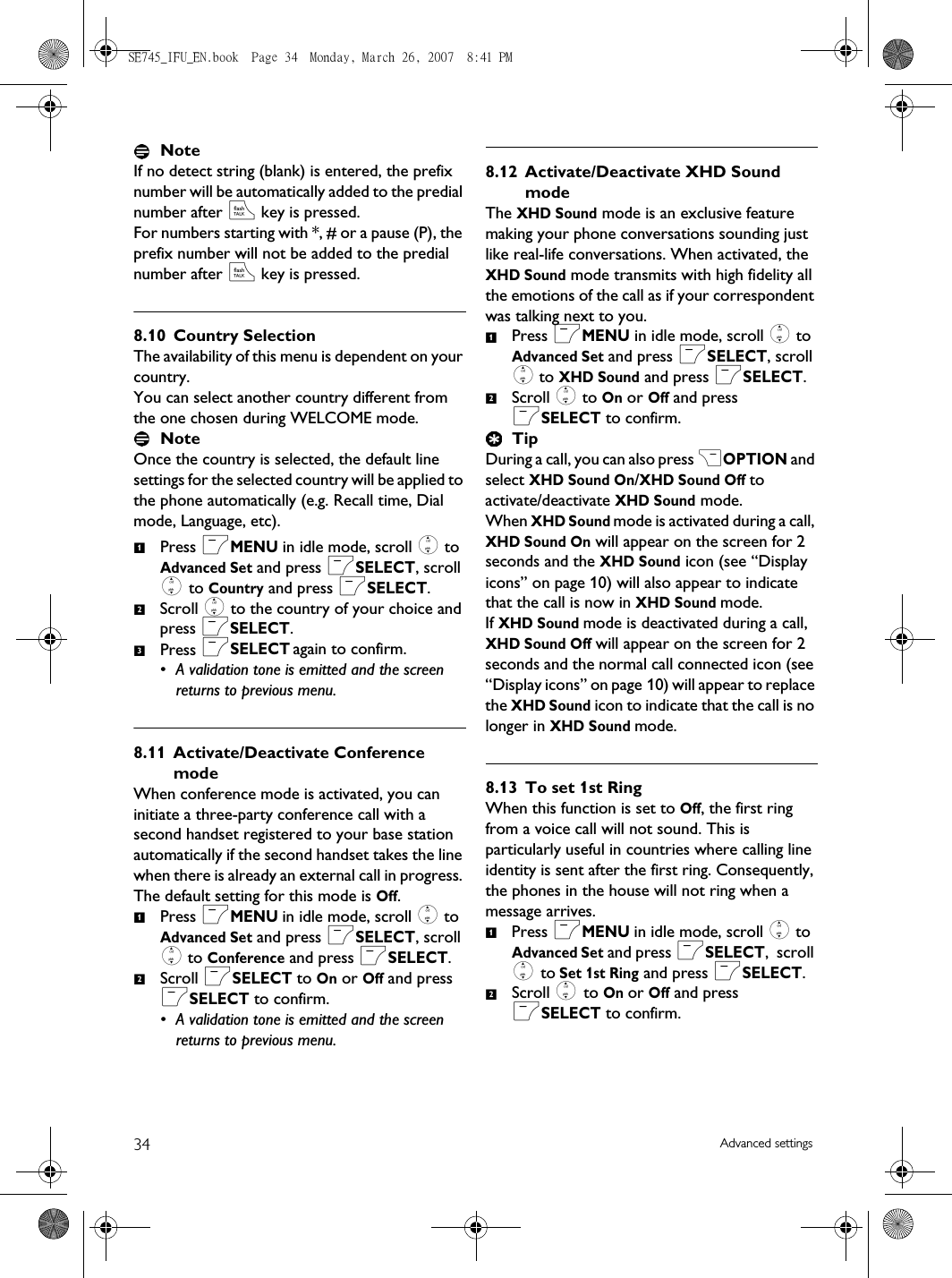 34 Advanced settingsNoteIf no detect string (blank) is entered, the prefix number will be automatically added to the predial number after r key is pressed. For numbers starting with *, # or a pause (P), the prefix number will not be added to the predial number after r key is pressed.8.10 Country SelectionThe availability of this menu is dependent on your country.You can select another country different from the one chosen during WELCOME mode.Note Once the country is selected, the default line settings for the selected country will be applied to the phone automatically (e.g. Recall time, Dial mode, Language, etc).Press mMENU in idle mode, scroll : to Advanced Set and press mSELECT, scroll : to Country and press mSELECT.Scroll : to the country of your choice and press mSELECT.Press mSELECT again to confirm.• A validation tone is emitted and the screen returns to previous menu.8.11 Activate/Deactivate Conference modeWhen conference mode is activated, you can initiate a three-party conference call with a second handset registered to your base station automatically if the second handset takes the line when there is already an external call in progress. The default setting for this mode is Off.Press mMENU in idle mode, scroll : to Advanced Set and press mSELECT, scroll : to Conference and press mSELECT.Scroll mSELECT to On or Off and press mSELECT to confirm.• A validation tone is emitted and the screen returns to previous menu.8.12 Activate/Deactivate XHD Sound modeThe XHD Sound mode is an exclusive feature making your phone conversations sounding just like real-life conversations. When activated, the XHD Sound mode transmits with high fidelity all the emotions of the call as if your correspondent was talking next to you.Press mMENU in idle mode, scroll : to Advanced Set and press mSELECT, scroll : to XHD Sound and press mSELECT.Scroll : to On or Off and press mSELECT to confirm.TipDuring a call, you can also press &gt;OPTION and select XHD Sound On/XHD Sound Off to activate/deactivate XHD Sound mode. When XHD Sound mode is activated during a call, XHD Sound On will appear on the screen for 2 seconds and the XHD Sound icon (see “Display icons” on page 10) will also appear to indicate that the call is now in XHD Sound mode.If XHD Sound mode is deactivated during a call, XHD Sound Off will appear on the screen for 2 seconds and the normal call connected icon (see “Display icons” on page 10) will appear to replace the XHD Sound icon to indicate that the call is no longer in XHD Sound mode.8.13 To set 1st RingWhen this function is set to Off, the first ring from a voice call will not sound. This is particularly useful in countries where calling line identity is sent after the first ring. Consequently, the phones in the house will not ring when a message arrives. Press mMENU in idle mode, scroll : to Advanced Set and press mSELECT,  scroll : to Set 1st Ring and press mSELECT.Scroll : to On or Off and press mSELECT to confirm.123121212SE745_IFU_EN.book  Page 34  Monday, March 26, 2007  8:41 PM