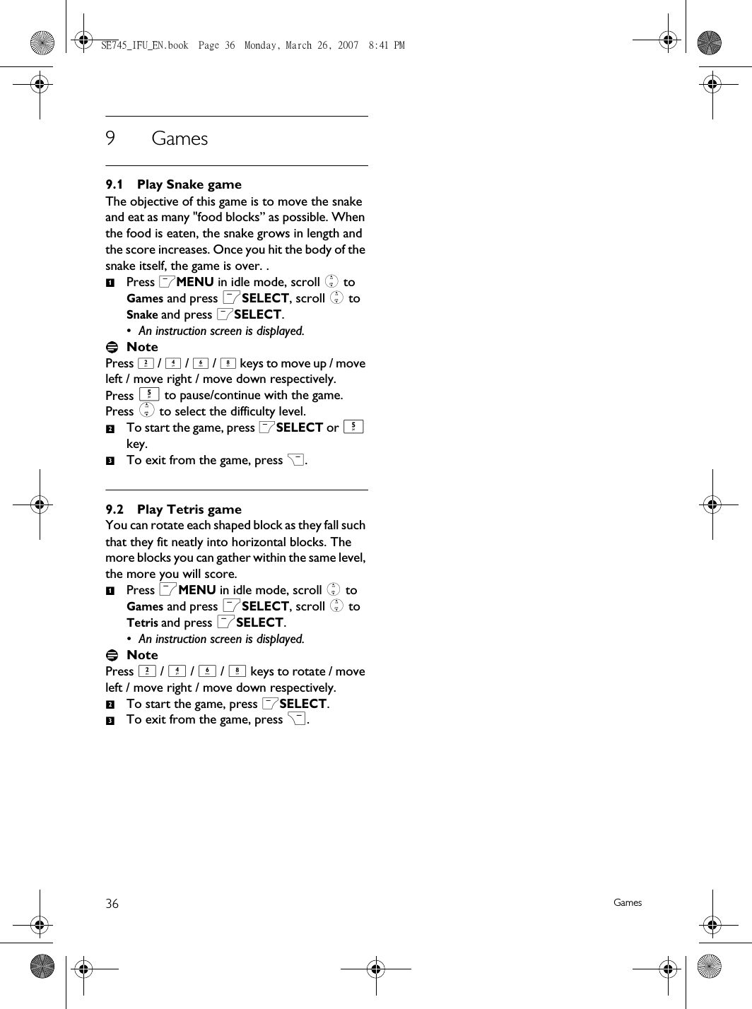 36 Games9Games9.1 Play Snake gameThe objective of this game is to move the snake and eat as many &quot;food blocks” as possible. When the food is eaten, the snake grows in length and the score increases. Once you hit the body of the snake itself, the game is over. .Press mMENU in idle mode, scroll : to Games and press mSELECT, scroll : to Snake and press mSELECT.• An instruction screen is displayed.NotePress 2 / 4 / 6 / 8 keys to move up / move left / move right / move down respectively. Press 5 to pause/continue with the game. Press : to select the difficulty level.To start the game, press mSELECT or 5 key.To exit from the game, press &gt;.9.2 Play Tetris gameYou can rotate each shaped block as they fall such that they fit neatly into horizontal blocks. The more blocks you can gather within the same level, the more you will score. Press mMENU in idle mode, scroll : to Games and press mSELECT, scroll : to Tetris and press mSELECT.• An instruction screen is displayed.NotePress 2 / 4 / 6 / 8 keys to rotate / move left / move right / move down respectively.To start the game, press mSELECT.To exit from the game, press &gt;.123123SE745_IFU_EN.book  Page 36  Monday, March 26, 2007  8:41 PM