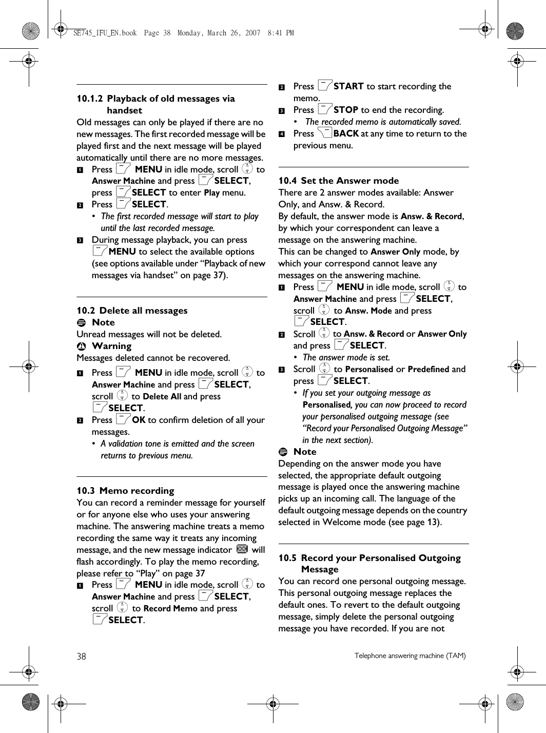 38 Telephone answering machine (TAM)10.1.2 Playback of old messages via handsetOld messages can only be played if there are no new messages. The first recorded message will be played first and the next message will be played automatically until there are no more messages.Press m MENU in idle mode, scroll : to Answer Machine and press mSELECT, press mSELECT to enter Play menu.Press mSELECT.• The first recorded message will start to play until the last recorded message. During message playback, you can press mMENU to select the available options (see options available under “Playback of new messages via handset” on page 37). 10.2 Delete all messagesNote Unread messages will not be deleted. WarningMessages deleted cannot be recovered.Press m MENU in idle mode, scroll : to Answer Machine and press mSELECT, scroll : to Delete All and press mSELECT.Press mOK to confirm deletion of all your messages.• A validation tone is emitted and the screen returns to previous menu.10.3 Memo recordingYou can record a reminder message for yourself or for anyone else who uses your answering machine. The answering machine treats a memo recording the same way it treats any incoming message, and the new message indicator   will flash accordingly. To play the memo recording, please refer to “Play” on page 37Press m MENU in idle mode, scroll : to Answer Machine and press mSELECT, scroll : to Record Memo and press mSELECT.Press mSTART to start recording the memo.Press mSTOP to end the recording.•  The recorded memo is automatically saved.Press &gt;BACK at any time to return to the previous menu.10.4 Set the Answer modeThere are 2 answer modes available: Answer Only, and Answ. &amp; Record.By default, the answer mode is Answ. &amp; Record, by which your correspondent can leave a message on the answering machine.This can be changed to Answer Only mode, by which your correspond cannot leave any messages on the answering machine.Press m MENU in idle mode, scroll : to Answer Machine and press mSELECT, scroll : to Answ. Mode and press mSELECT.Scroll : to Answ. &amp; Record or Answer Only and press mSELECT.• The answer mode is set. Scroll : to Personalised or Predefined and press mSELECT.• If you set your outgoing message as Personalised, you can now proceed to record your personalised outgoing message (see “Record your Personalised Outgoing Message” in the next section).Note Depending on the answer mode you have selected, the appropriate default outgoing message is played once the answering machine picks up an incoming call. The language of the default outgoing message depends on the country selected in Welcome mode (see page 13).10.5 Record your Personalised Outgoing MessageYou can record one personal outgoing message. This personal outgoing message replaces the default ones. To revert to the default outgoing message, simply delete the personal outgoing message you have recorded. If you are not 123121234123SE745_IFU_EN.book  Page 38  Monday, March 26, 2007  8:41 PM