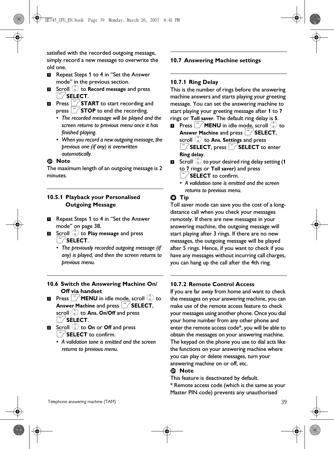 39Telephone answering machine (TAM)satisfied with the recorded outgoing message, simply record a new message to overwrite the old one. Repeat Steps 1 to 4 in “Set the Answer mode” in the previous section. Scroll : to Record message and press mSELECT. Press mSTART to start recording and press mSTOP to end the recording.• The recorded message will be played and the screen returns to previous menu once it has finished playing.• When you record a new outgoing message, the previous one (if any) is overwritten automatically.NoteThe maximum length of an outgoing message is 2 minutes. 10.5.1 Playback your Personalised Outgoing MessageRepeat Steps 1 to 4 in “Set the Answer mode” on page 38. Scroll : to Play message and press mSELECT.• The previously recorded outgoing message (if any) is played, and then the screen returns to previous menu. 10.6 Switch the Answering Machine On/Off via handsetPress mMENU in idle mode, scroll : to Answer Machine and press mSELECT, scroll : to Ans. On/Off and press mSELECT.Scroll : to On or Off and press mSELECT to confirm.• A validation tone is emitted and the screen returns to previous menu.10.7 Answering Machine settings10.7.1 Ring DelayThis is the number of rings before the answering machine answers and starts playing your greeting message. You can set the answering machine to start playing your greeting message after 1 to 7 rings or Toll saver. The default ring delay is 5.Press mMENU in idle mode, scroll : to Answer Machine and press mSELECT, scroll : to Ans. Settings and press mSELECT, press mSELECT to enter Ring delay.Scroll : to your desired ring delay setting (1 to 7 rings or Toll saver) and press mSELECT to confirm.• A validation tone is emitted and the screen returns to previous menu.TipToll saver mode can save you the cost of a long-distance call when you check your messages remotely. If there are new messages in your answering machine, the outgoing message will start playing after 3 rings. If there are no new messages, the outgoing message will be played after 5 rings. Hence, if you want to check if you have any messages without incurring call charges, you can hang up the call after the 4th ring.10.7.2 Remote Control AccessIf you are far away from home and want to check the messages on your answering machine, you can make use of the remote access feature to check your messages using another phone. Once you dial your home number from any other phone and enter the remote access code*, you will be able to obtain the messages on your answering machine. The keypad on the phone you use to dial acts like the functions on your answering machine where you can play or delete messages, turn your answering machine on or off, etc. NoteThis feature is deactivated by default. * Remote access code (which is the same as your Master PIN code) prevents any unauthorised 123121212SE745_IFU_EN.book  Page 39  Monday, March 26, 2007  8:41 PM