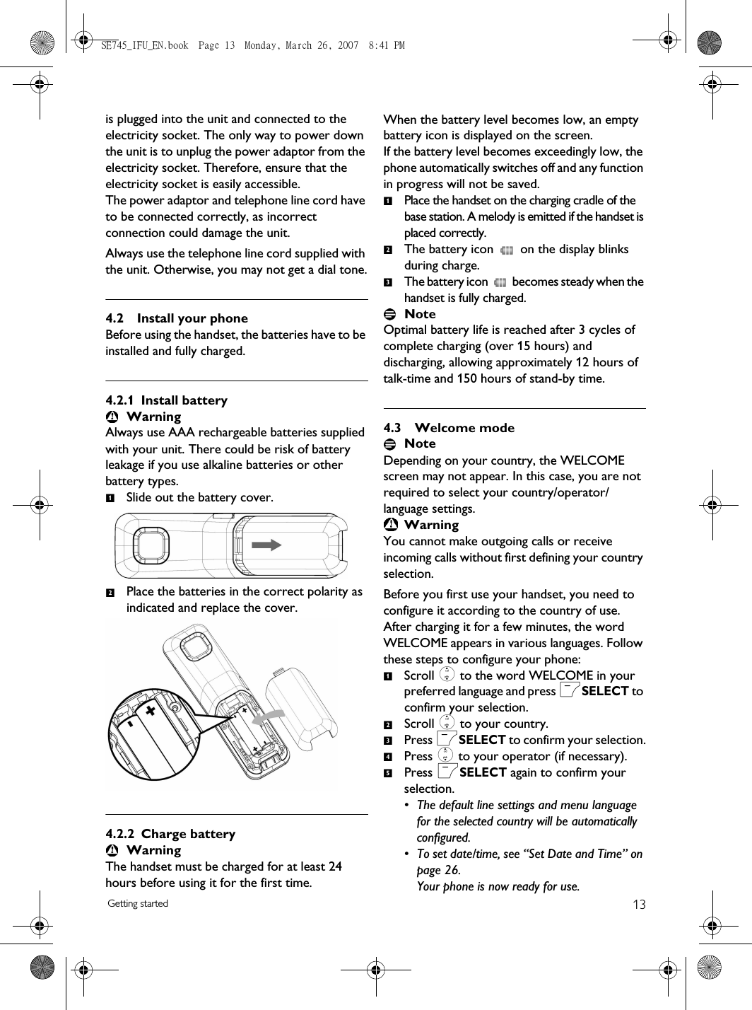 13Getting startedis plugged into the unit and connected to the electricity socket. The only way to power down the unit is to unplug the power adaptor from the electricity socket. Therefore, ensure that the electricity socket is easily accessible.The power adaptor and telephone line cord have to be connected correctly, as incorrect connection could damage the unit.Always use the telephone line cord supplied with the unit. Otherwise, you may not get a dial tone.4.2 Install your phoneBefore using the handset, the batteries have to be installed and fully charged.4.2.1 Install batteryWarningAlways use AAA rechargeable batteries supplied with your unit. There could be risk of battery leakage if you use alkaline batteries or other battery types.Slide out the battery cover.Place the batteries in the correct polarity as indicated and replace the cover.4.2.2 Charge batteryWarningThe handset must be charged for at least 24 hours before using it for the first time.When the battery level becomes low, an empty battery icon is displayed on the screen. If the battery level becomes exceedingly low, the phone automatically switches off and any function in progress will not be saved. Place the handset on the charging cradle of the base station. A melody is emitted if the handset is placed correctly.The battery icon   on the display blinks during charge.The battery icon   becomes steady when the handset is fully charged.NoteOptimal battery life is reached after 3 cycles of complete charging (over 15 hours) and discharging, allowing approximately 12 hours of talk-time and 150 hours of stand-by time. 4.3 Welcome mode NoteDepending on your country, the WELCOME screen may not appear. In this case, you are not required to select your country/operator/language settings.WarningYou cannot make outgoing calls or receive incoming calls without first defining your country selection.Before you first use your handset, you need to configure it according to the country of use. After charging it for a few minutes, the word WELCOME appears in various languages. Follow these steps to configure your phone:Scroll : to the word WELCOME in your preferred language and press mSELECT to confirm your selection. Scroll : to your country.Press mSELECT to confirm your selection.Press : to your operator (if necessary).Press mSELECT again to confirm your selection.• The default line settings and menu language for the selected country will be automatically configured. • To set date/time, see “Set Date and Time” on page 26.Your phone is now ready for use.1212312345SE745_IFU_EN.book  Page 13  Monday, March 26, 2007  8:41 PM