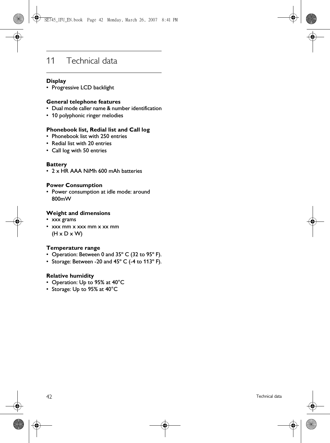 42 Technical data11 Technical dataDisplay• Progressive LCD backlightGeneral telephone features• Dual mode caller name &amp; number identification• 10 polyphonic ringer melodiesPhonebook list, Redial list and Call log• Phonebook list with 250 entries• Redial list with 20 entries• Call log with 50 entriesBattery• 2 x HR AAA NiMh 600 mAh batteriesPower Consumption• Power consumption at idle mode: around 800mWWeight and dimensions• xxx grams• xxx mm x xxx mm x xx mm (H x D x W)Temperature range• Operation: Between 0 and 35º C (32 to 95º F).• Storage: Between -20 and 45º C (-4 to 113º F).Relative humidity• Operation: Up to 95% at 40°C• Storage: Up to 95% at 40°CSE745_IFU_EN.book  Page 42  Monday, March 26, 2007  8:41 PM