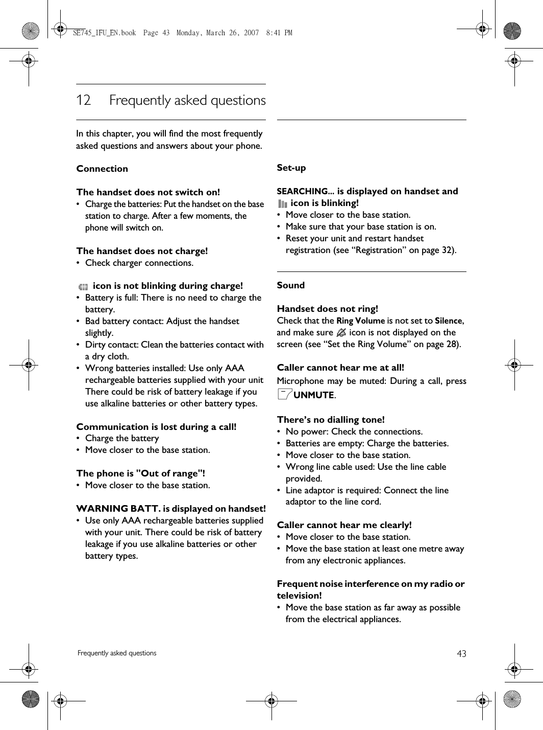 43Frequently asked questions12 Frequently asked questionsIn this chapter, you will find the most frequently asked questions and answers about your phone.ConnectionThe handset does not switch on!• Charge the batteries: Put the handset on the base station to charge. After a few moments, the phone will switch on.The handset does not charge!• Check charger connections. icon is not blinking during charge!• Battery is full: There is no need to charge the battery.• Bad battery contact: Adjust the handset slightly.• Dirty contact: Clean the batteries contact with a dry cloth.• Wrong batteries installed: Use only AAA rechargeable batteries supplied with your unit There could be risk of battery leakage if you use alkaline batteries or other battery types.Communication is lost during a call!• Charge the battery• Move closer to the base station.The phone is &quot;Out of range&quot;!• Move closer to the base station.WARNING BATT. is displayed on handset!• Use only AAA rechargeable batteries supplied with your unit. There could be risk of battery leakage if you use alkaline batteries or other battery types.Set-upSEARCHING... is displayed on handset and  icon is blinking!• Move closer to the base station.• Make sure that your base station is on.• Reset your unit and restart handset registration (see “Registration” on page 32).SoundHandset does not ring!Check that the Ring Volume is not set to Silence, and make sure   icon is not displayed on the screen (see “Set the Ring Volume” on page 28).Caller cannot hear me at all!Microphone may be muted: During a call, pressmUNMUTE.There’s no dialling tone!• No power: Check the connections. • Batteries are empty: Charge the batteries.• Move closer to the base station.• Wrong line cable used: Use the line cable provided. • Line adaptor is required: Connect the line adaptor to the line cord.Caller cannot hear me clearly!• Move closer to the base station.• Move the base station at least one metre away from any electronic appliances.Frequent noise interference on my radio or television!• Move the base station as far away as possible from the electrical appliances.SE745_IFU_EN.book  Page 43  Monday, March 26, 2007  8:41 PM