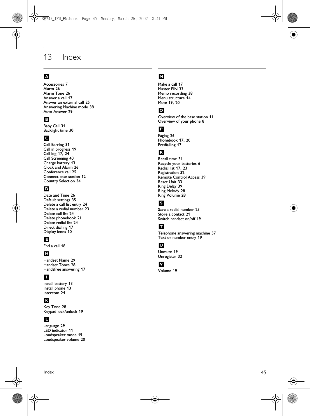 45Index13 IndexAAccessories 7Alarm 26Alarm Tone 26Answer a call 17Answer an external call 25Answering Machine mode 38Auto Answer 29BBaby Call 31Backlight time 30CCall Barring 31Call in progress 19Call log 17, 24Call Screening 40Charge battery 13Clock and Alarm 26Conference call 25Connect base station 12Country Selection 34DDate and Time 26Default settings 35Delete a call list entry 24Delete a redial number 23Delete call list 24Delete phonebook 21Delete redial list 24Direct dialling 17Display icons 10EEnd a call 18HHandset Name 29Handset Tones 28Handsfree answering 17IInstall battery 13Install phone 13Intercom 24KKey Tone 28Keypad lock/unlock 19LLanguage 29LED indicator 11Loudspeaker mode 19Loudspeaker volume 20MMake a call 17Master PIN 33Memo recording 38Menu structure 14Mute 19, 20OOverview of the base station 11Overview of your phone 8PPaging 26Phonebook 17, 20Predialling 17RRecall time 31Recycle your batteries 6Redial list 17, 23Registration 32Remote Control Access 39Reset Unit 33Ring Delay 39Ring Melody 28Ring Volume 28SSave a redial number 23Store a contact 21Switch handset on/off 19TTelephone answering machine 37Text or number entry 19UUnmute 19Unregister 32VVolume 19SE745_IFU_EN.book  Page 45  Monday, March 26, 2007  8:41 PM