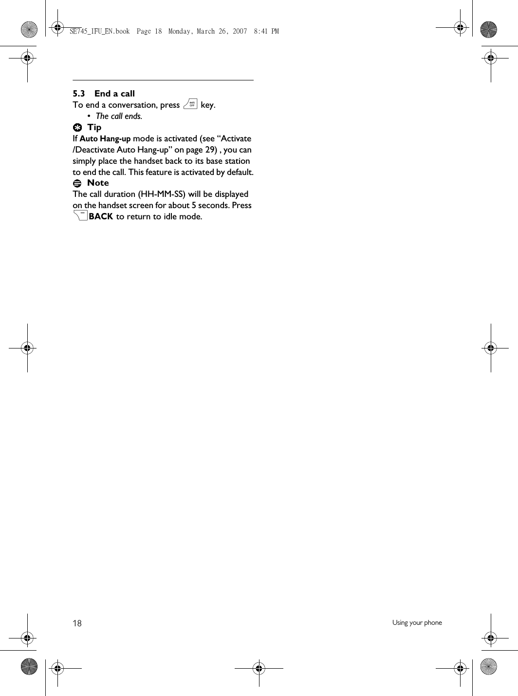 18 Using your phone5.3 End a callTo end a conversation, press e key.• The call ends.TipIf Auto Hang-up mode is activated (see “Activate /Deactivate Auto Hang-up” on page 29) , you can simply place the handset back to its base station to end the call. This feature is activated by default.NoteThe call duration (HH-MM-SS) will be displayed on the handset screen for about 5 seconds. Press &gt;BACK.to return to idle mode.SE745_IFU_EN.book  Page 18  Monday, March 26, 2007  8:41 PM