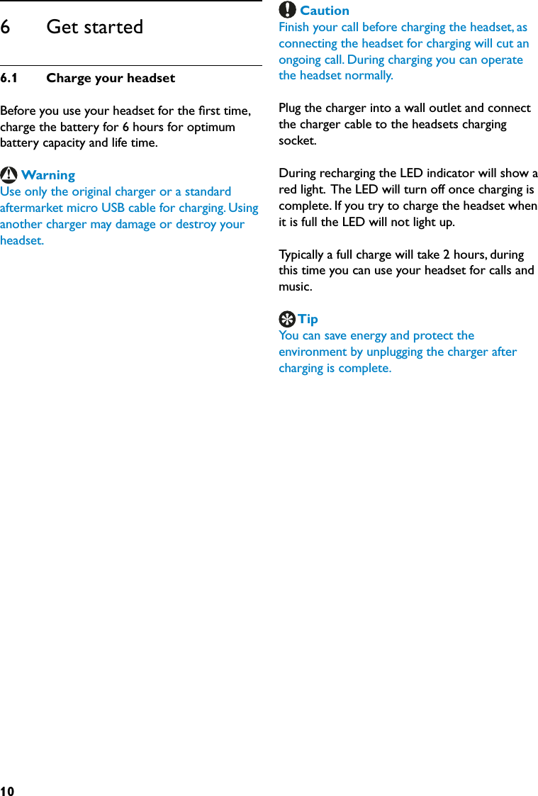 106      Get started6.1  ChargeyourheadsetBefore you use your headset for the ﬁrst time, charge the battery for 6 hours for optimum battery capacity and life time.WarningUse only the original charger or a standard aftermarket micro USB cable for charging. Using another charger may damage or destroy your headset. CautionFinish your call before charging the headset, as connecting the headset for charging will cut an ongoing call. During charging you can operate the headset normally.Plug the charger into a wall outlet and connect the charger cable to the headsets charging socket.During recharging the LED indicator will show a red light.  The LED will turn off once charging is complete. If you try to charge the headset when it is full the LED will not light up.Typically a full charge will take 2 hours, during this time you can use your headset for calls and music.TipYou can save energy and protect the environment by unplugging the charger after charging is complete.