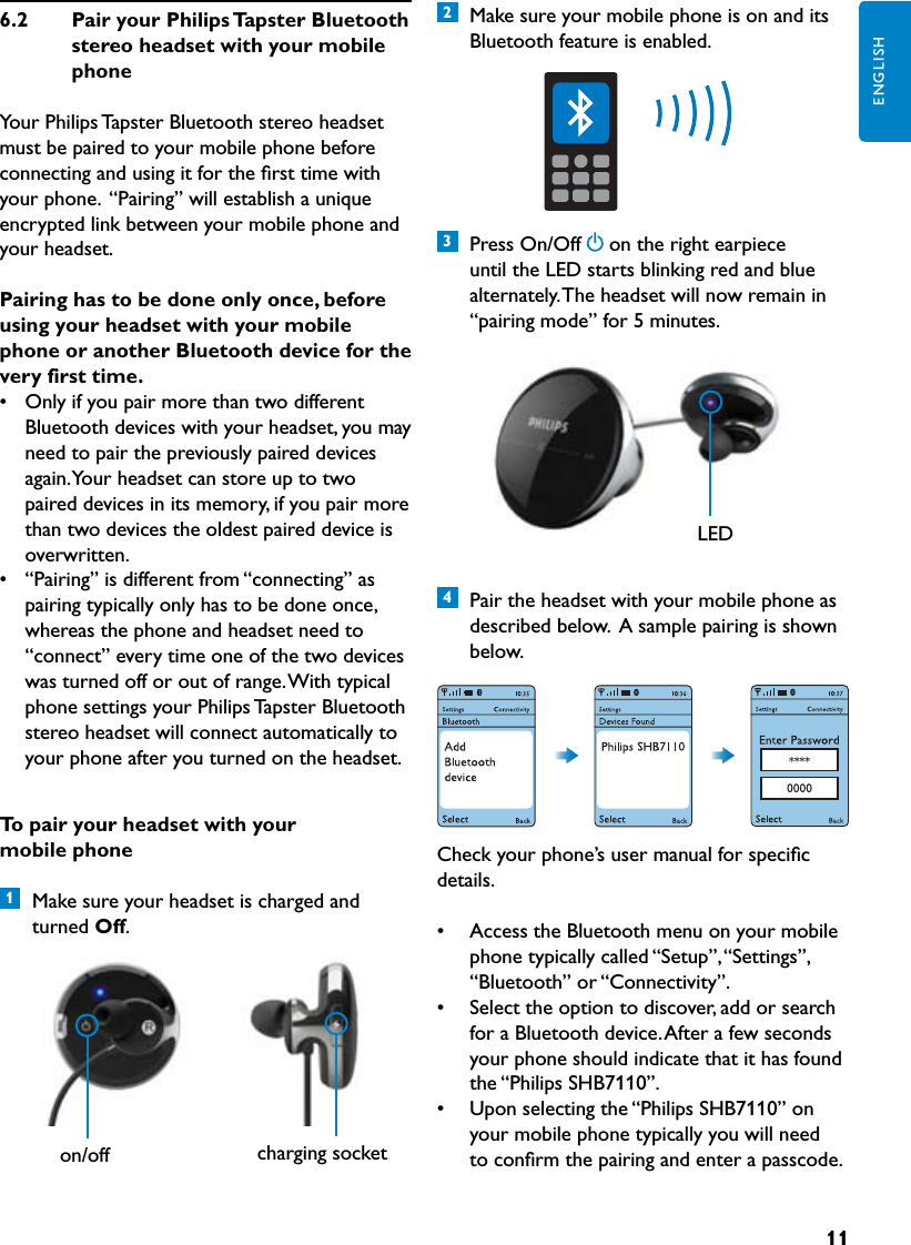 11ENGLISHTopairyourheadsetwithyourmobilephone1  Make sure your headset is charged and turned Off. 6.2  PairyourPhilipsTapsterBluetoothstereoheadsetwithyourmobilephoneYour Philips Tapster Bluetooth stereo headset must be paired to your mobile phone before connecting and using it for the ﬁrst time with your phone.  “Pairing” will establish a unique encrypted link between your mobile phone and your headset.Pairinghastobedoneonlyonce,beforeusingyourheadsetwithyourmobilephoneoranotherBluetoothdevicefortheveryfirsttime.•  Only if you pair more than two different Bluetooth devices with your headset, you may need to pair the previously paired devices again. Your headset can store up to two paired devices in its memory, if you pair more than two devices the oldest paired device is overwritten.•  “Pairing” is different from “connecting” as pairing typically only has to be done once, whereas the phone and headset need to “connect” every time one of the two devices was turned off or out of range. With typical phone settings your Philips Tapster Bluetooth stereo headset will connect automatically to your phone after you turned on the headset. 2  Make sure your mobile phone is on and its Bluetooth feature is enabled.3  Press On/Off on the right earpiece until the LED starts blinking red and blue alternately. The headset will now remain in “pairing mode” for 5 minutes. 4  Pair the headset with your mobile phone as described below.  A sample pairing is shown below.Check your phone’s user manual for speciﬁc details.•  Access the Bluetooth menu on your mobile phone typically called “Setup”, “Settings”, “Bluetooth” or “Connectivity”.•  Select the option to discover, add or search for a Bluetooth device. After a few seconds your phone should indicate that it has found the “Philips SHB7110”.•  Upon selecting the “Philips SHB7110” on your mobile phone typically you will need to conﬁrm the pairing and enter a passcode. LEDon/off charging socket