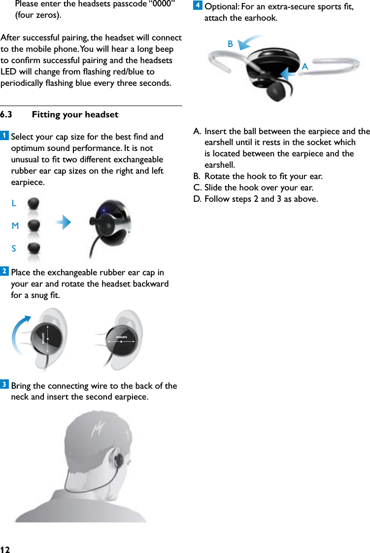 124 Optional: For an extra-secure sports ﬁt, attach the earhook.  A.  Insert the ball between the earpiece and the earshell until it rests in the socket which is located between the earpiece and the earshell.B.  Rotate the hook to ﬁt your ear.C. Slide the hook over your ear.D.  Follow steps 2 and 3 as above.6.3  Fittingyourheadset1 Select your cap size for the best ﬁnd and optimum sound performance. It is not unusual to ﬁt two different exchangeable rubber ear cap sizes on the right and left earpiece. 2 Place the exchangeable rubber ear cap in your ear and rotate the headset backward for a snug ﬁt. 3 Bring the connecting wire to the back of the neck and insert the second earpiece. Please enter the headsets passcode “0000” (four zeros).After successful pairing, the headset will connect to the mobile phone. You will hear a long beep to conﬁrm successful pairing and the headsets LED will change from ﬂashing red/blue to periodically ﬂashing blue every three seconds.LMSAB