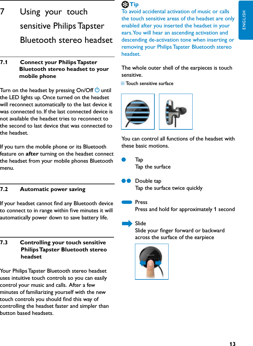 13ENGLISHTipTo avoid accidental activation of music or calls the touch sensitive areas of the headset are only enabled after you inserted the headset in your ears. You will hear an ascending activation and descending de-activation tone when inserting or removing your Philips Tapster Bluetooth stereo headset.The whole outer shell of the earpieces is touch sensitive. You can control all functions of the headset with these basic motions.   Tap   Tap the surface  Double tap   Tap the surface twice quickly  Press    Press and hold for approximately 1 second   Slide   Slide your ﬁnger forward or backward      across the surface of the earpiece7.3  Controllingyourtouchsensitive PhilipsTapsterBluetoothstereoheadsetYour Philips Tapster Bluetooth stereo headset uses intuitive touch controls so you can easily control your music and calls.  After a few minutes of familiarizing yourself with the new touch controls you should ﬁnd this way of controlling the headset faster and simpler than button based headsets.7      Using  your  touch  sensitive Philips Tapster Bluetooth stereo headset7.1 ConnectyourPhilipsTapster Bluetoothstereoheadsettoyour mobilephoneTurn on the headset by pressing On/Off until the LED lights up. Once turned on the headset will reconnect automatically to the last device it was connected to. If the last connected device is not available the headset tries to reconnect to the second to last device that was connected to the headset.If you turn the mobile phone or its Bluetooth feature on after turning on the headset connect the headset from your mobile phones Bluetooth menu.7.2  AutomaticpowersavingIf your headset cannot ﬁnd any Bluetooth device to connect to in range within five minutes it will automatically power down to save battery life.Touch sensitive surface