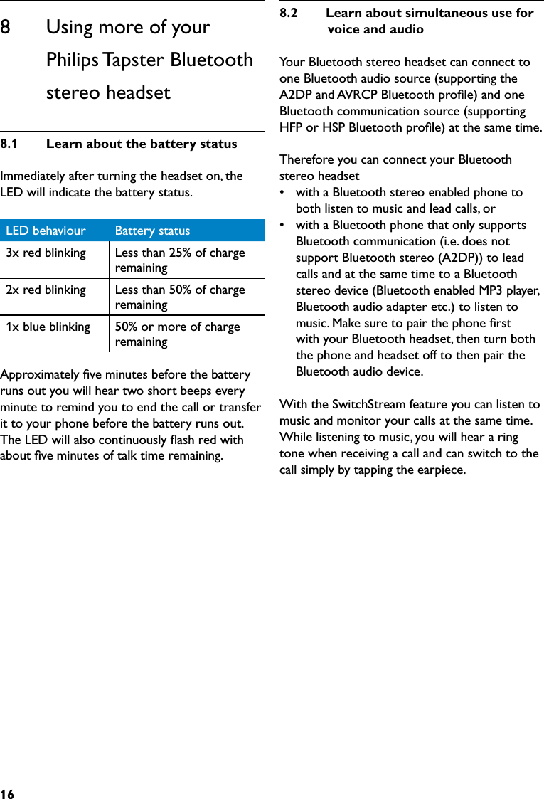 168      Using more of your Philips Tapster Bluetooth stereo headset8.1  LearnaboutthebatterystatusImmediately after turning the headset on, the LED will indicate the battery status.LED behaviour Battery status3x red blinking Less than 25% of charge remaining2x red blinking Less than 50% of charge remaining1x blue blinking 50% or more of charge remainingApproximately ﬁve minutes before the battery runs out you will hear two short beeps every minute to remind you to end the call or transfer it to your phone before the battery runs out. The LED will also continuously ﬂash red with about ﬁve minutes of talk time remaining.8.2  LearnaboutsimultaneoususeforvoiceandaudioYour Bluetooth stereo headset can connect to one Bluetooth audio source (supporting the A2DP and AVRCP Bluetooth proﬁle) and one Bluetooth communication source (supporting HFP or HSP Bluetooth proﬁle) at the same time.Therefore you can connect your Bluetooth stereo headset•  with a Bluetooth stereo enabled phone to both listen to music and lead calls, or•  with a Bluetooth phone that only supports Bluetooth communication (i.e. does not support Bluetooth stereo (A2DP)) to lead calls and at the same time to a Bluetooth stereo device (Bluetooth enabled MP3 player, Bluetooth audio adapter etc.) to listen to music. Make sure to pair the phone ﬁrst with your Bluetooth headset, then turn both the phone and headset off to then pair the Bluetooth audio device. With the SwitchStream feature you can listen to music and monitor your calls at the same time. While listening to music, you will hear a ring tone when receiving a call and can switch to the call simply by tapping the earpiece.