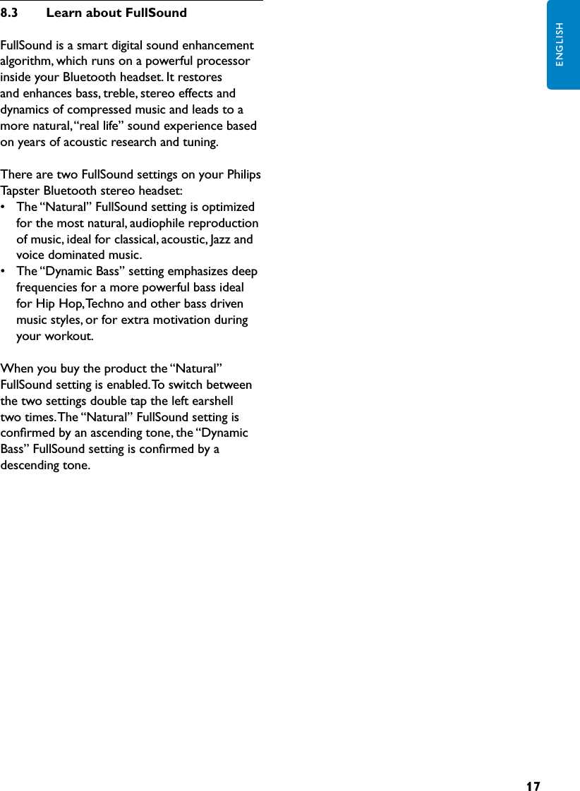 17ENGLISH8.3  LearnaboutFullSoundFullSound is a smart digital sound enhancement algorithm, which runs on a powerful processor inside your Bluetooth headset. It restores and enhances bass, treble, stereo effects and dynamics of compressed music and leads to a more natural, “real life” sound experience based on years of acoustic research and tuning.There are two FullSound settings on your Philips Tapster Bluetooth stereo headset:•  The “Natural” FullSound setting is optimized for the most natural, audiophile reproduction of music, ideal for classical, acoustic, Jazz and voice dominated music.•  The “Dynamic Bass” setting emphasizes deep frequencies for a more powerful bass ideal for Hip Hop, Techno and other bass driven music styles, or for extra motivation during your workout.When you buy the product the “Natural” FullSound setting is enabled. To switch between the two settings double tap the left earshell two times. The “Natural” FullSound setting is conﬁrmed by an ascending tone, the “Dynamic Bass” FullSound setting is conﬁrmed by a descending tone.