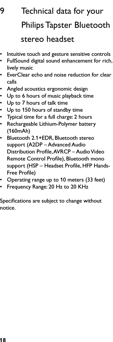 189       Technical data for your              Philips Tapster Bluetooth           stereo headset•  Intuitive touch and gesture sensitive controls•  FullSound digital sound enhancement for rich, lively music•  EverClear echo and noise reduction for clear calls•  Angled acoustics ergonomic design•  Up to 6 hours of music playback time•  Up to 7 hours of talk time•  Up to 150 hours of standby time•  Typical time for a full charge: 2 hours•  Rechargeable Lithium-Polymer battery (160mAh)•  Bluetooth 2.1+EDR, Bluetooth stereo support (A2DP – Advanced Audio Distribution Proﬁle, AVRCP – Audio Video Remote Control Proﬁle), Bluetooth mono support (HSP – Headset Proﬁle, HFP Hands-Free Proﬁle)•  Operating range up to 10 meters (33 feet)•  Frequency Range: 20 Hz to 20 KHzSpeciﬁcations are subject to change without notice. 