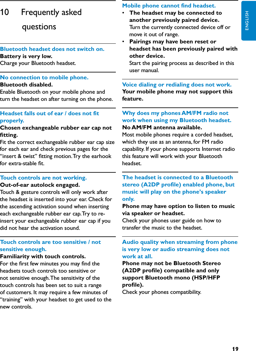 19ENGLISH10      Frequently asked                 questionsBluetoothheadsetdoesnotswitchon. Battery is very low.Charge your Bluetooth headset.Noconnectiontomobilephone.Bluetooth disabled.Enable Bluetooth on your mobile phone and turn the headset on after turning on the phone.Headsetfallsoutofear/doesnotfitproperly.Chosen exchangeable rubber ear cap not ﬁtting.Fit the correct exchangeable rubber ear cap size for each ear and check previous pages for the “insert &amp; twist” ﬁtting motion. Try the earhook for extra-stable ﬁt.Touchcontrolsarenotworking.Out-of-ear autolock engaged.Touch &amp; gesture controls will only work after the headset is inserted into your ear. Check for the ascending activation sound when inserting each exchangeable rubber ear cap. Try to re-insert your exchangeable rubber ear cap if you did not hear the activation sound.Touchcontrolsaretoosensitive/notsensitiveenough.Familiarity with touch controls.For the ﬁrst few minutes you may ﬁnd the headsets touch controls too sensitive or not sensitive enough. The sensitivity of the touch controls has been set to suit a range of customers. It may require a few minutes of “training” with your headset to get used to the new controls.Mobilephonecannotfindheadset.•  The headset may be connected to another previously paired device.  Turn the currently connected device off or move it out of range.•  Pairings may have been reset or headset has been previously paired with other device.  Start the pairing process as described in this user manual.Voicedialingorredialingdoesnotwork.Your mobile phone may not support this feature.WhydoesmyphonesAM/FMradionotworkwhenusingmyBluetoothheadset.No AM/FM antenna available.Most mobile phones require a corded headset, which they use as an antenna, for FM radio capability. If your phone supports Internet radio this feature will work with your Bluetooth headset.TheheadsetisconnectedtoaBluetoothstereo(A2DPprofile)enabledphone,butmusicwillplayonthephone’sspeakeronly.Phone may have option to listen to music via speaker or headset. Check your phones user guide on how to transfer the music to the headset.Audioqualitywhenstreamingfromphoneisveryloworaudiostreamingdoesnotworkatall.Phone may not be Bluetooth Stereo (A2DP proﬁle) compatible and only support Bluetooth mono (HSP/HFP proﬁle).Check your phones compatibility.