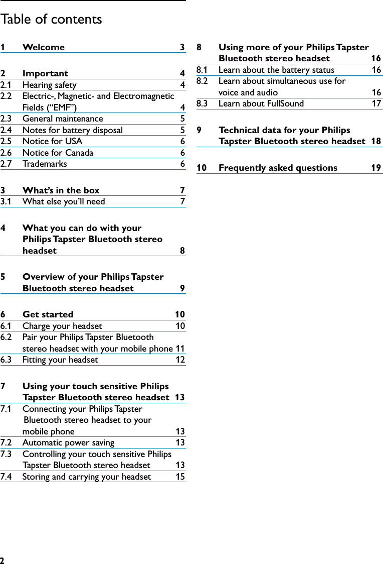2Table of contents1  Welcome 32  Important 42.1   Hearing safety   42.2   Electric-, Magnetic- and Electromagnetic Fields (“EMF”)   42.3   General maintenance   52.4   Notes for battery disposal  52.5   Notice for USA  62.6   Notice for Canada  62.7   Trademarks   63  inthebox 73.1   What else you’ll need  74  WhatyoucandowithyourPhilipsTapsterBluetoothstereoheadset 85  OverviewofyourPhilipsTapsterBluetoothstereoheadset 96  Getstarted 106.1   Charge your headset   106.2   Pair your Philips Tapster Bluetooth    stereo headset with your mobile phone  116.3   Fitting your headset   127  UsingyourtouchsensitivePhilipsTapsterBluetoothstereoheadset137.1   Connecting your Philips Tapster              Bluetooth stereo headset to your            mobile phone   137.2   Automatic power saving   137.3   Controlling your touch sensitive Philips             Tapster Bluetooth stereo headset  137.4   Storing and carrying your headset   158  UsingmoreofyourPhilipsTapster  Bluetoothstereoheadset 168.1   Learn about the battery status  168.2   Learn about simultaneous use for     voice and audio  168.3   Learn about FullSound                      179    TechnicaldataforyourPhilips TapsterBluetoothstereoheadset 1810  Frequentlyaskedquestions 19