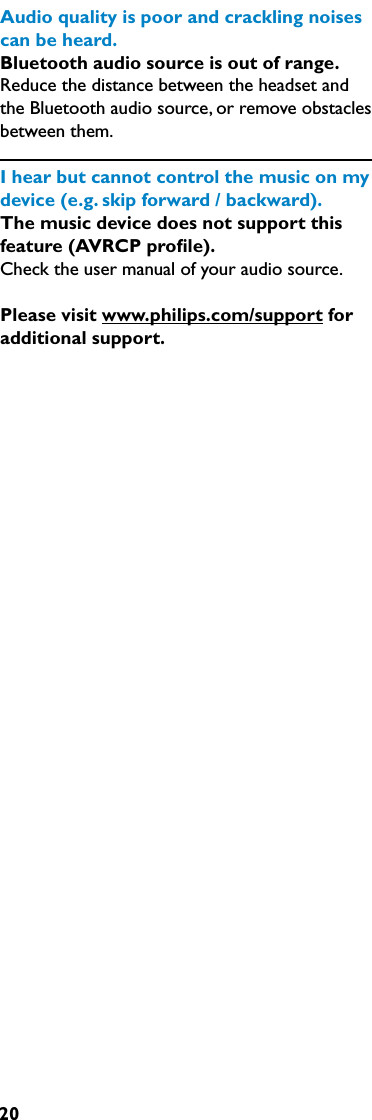 20Audioqualityispoorandcracklingnoisescanbeheard.Bluetooth audio source is out of range. Reduce the distance between the headset and the Bluetooth audio source, or remove obstacles between them.Ihearbutcannotcontrolthemusiconmydevice(e.g.skipforward/backward).The music device does not support this feature (AVRCP proﬁle).Check the user manual of your audio source.Please visit www.philips.com/support for additional support.