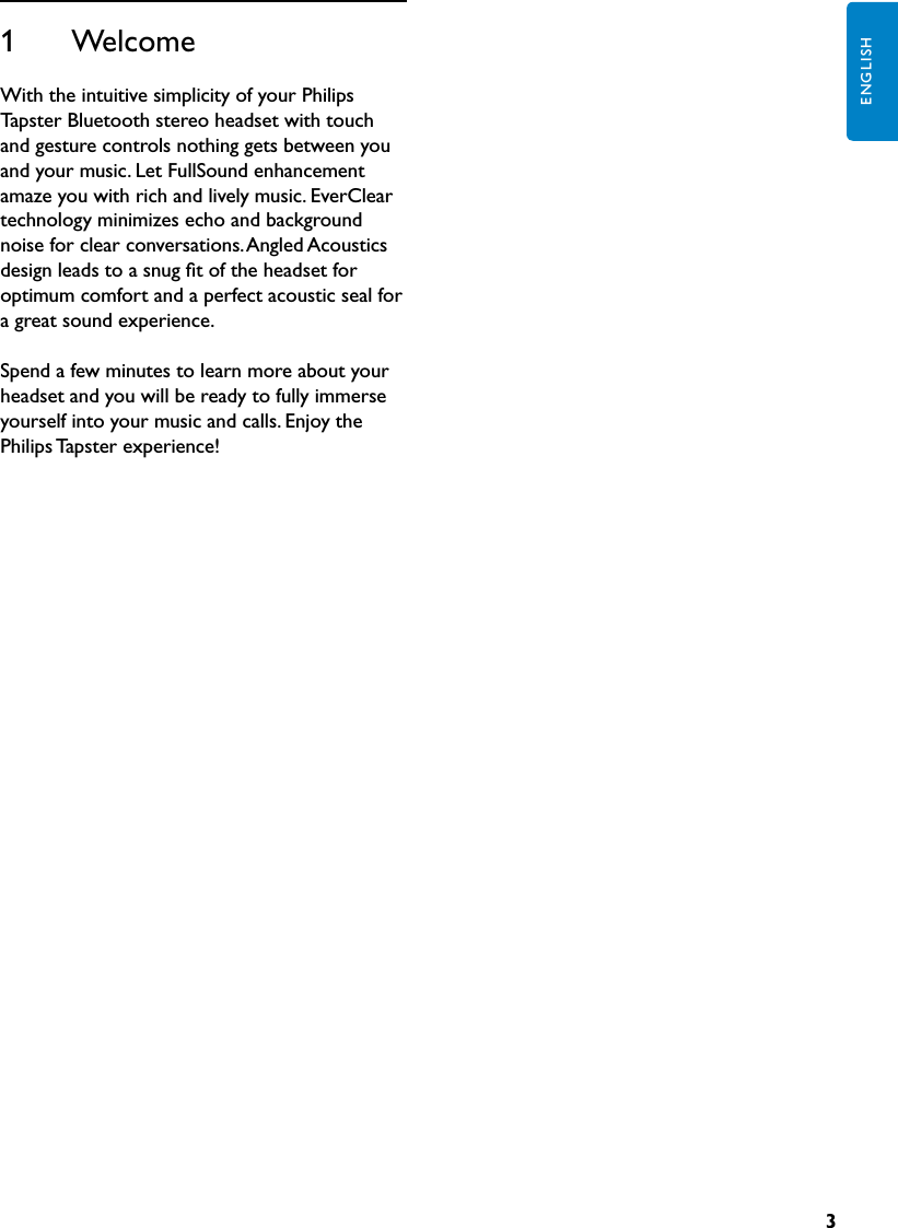 3ENGLISH1      WelcomeWith the intuitive simplicity of your Philips Tapster Bluetooth stereo headset with touch and gesture controls nothing gets between you and your music. Let FullSound enhancement amaze you with rich and lively music. EverClear technology minimizes echo and background noise for clear conversations. Angled Acoustics design leads to a snug ﬁt of the headset for optimum comfort and a perfect acoustic seal for a great sound experience.Spend a few minutes to learn more about your headset and you will be ready to fully immerse yourself into your music and calls. Enjoy the Philips Tapster experience!