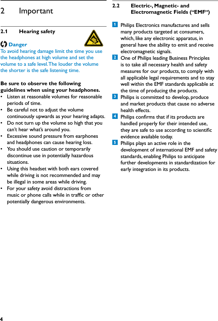 42.2  Electric-,Magnetic-and   ElectromagneticFields( EMF )1  Philips Electronics manufactures and sells many products targeted at consumers, which, like any electronic apparatus, in general have the ability to emit and receive electromagnetic signals.2  One of Philips leading Business Principles is to take all necessary health and safety measures for our products, to comply with all applicable legal requirements and to stay well within the EMF standards applicable at the time of producing the products.3  Philips is committed to develop, produce and market products that cause no adverse health effects.4  Philips conﬁrms that if its products are handled properly for their intended use, they are safe to use according to scientiﬁc evidence available today.5  Philips plays an active role in the development of international EMF and safety standards, enabling Philips to anticipate further developments in standardization for early integration in its products.2      Important2.1  Hearingsafety DangerTo avoid hearing damage limit the time you use the headphones at high volume and set the volume to a safe level. The louder the volume the shorter is the safe listening time. Be sure to observe the following guidelines when using your headphones.•  Listen at reasonable volumes for reasonable periods of time.•  Be careful not to adjust the volume continuously upwards as your hearing adapts.•  Do not turn up the volume so high that you can’t hear what’s around you.•  Excessive sound pressure from earphones and headphones can cause hearing loss.•  You should use caution or temporarily discontinue use in potentially hazardous situations.•  Using this headset with both ears covered while driving is not recommended and may be illegal in some areas while driving.•  For your safety avoid distractions from music or phone calls while in trafﬁc or other potentially dangerous environments.