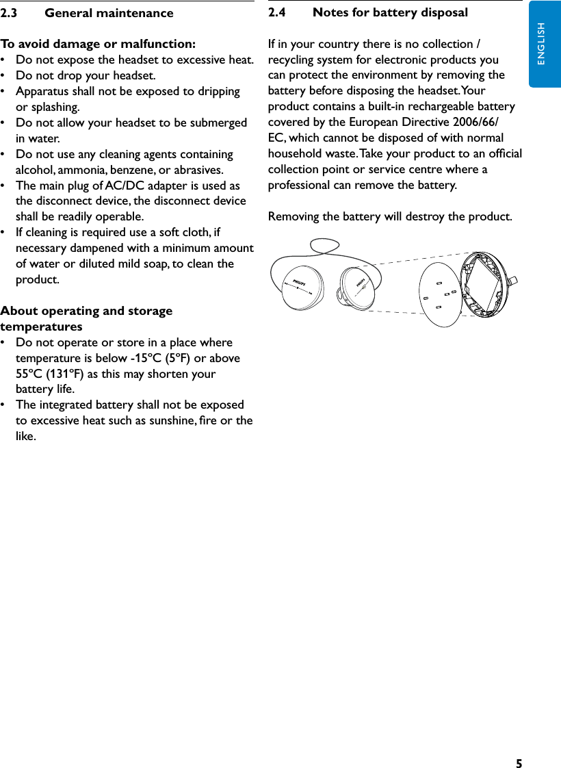 5ENGLISH2.3  GeneralmaintenanceToavoiddamageormalfunction:•   Do not expose the headset to excessive heat.•  Do not drop your headset.•  Apparatus shall not be exposed to dripping or splashing.•  Do not allow your headset to be submerged in water.•  Do not use any cleaning agents containing alcohol, ammonia, benzene, or abrasives.•  The main plug of AC/DC adapter is used as the disconnect device, the disconnect device shall be readily operable.•  If cleaning is required use a soft cloth, if necessary dampened with a minimum amount of water or diluted mild soap, to clean the product.Aboutoperatingandstoragetemperatures•   Do not operate or store in a place where temperature is below -15ºC (5ºF) or above 55ºC (131ºF) as this may shorten your battery life.•  The integrated battery shall not be exposed to excessive heat such as sunshine, ﬁre or the like.2.4  NotesforbatterydisposalIf in your country there is no collection / recycling system for electronic products you can protect the environment by removing the battery before disposing the headset. Your product contains a built-in rechargeable battery covered by the European Directive 2006/66/EC, which cannot be disposed of with normal household waste. Take your product to an ofﬁcial collection point or service centre where a professional can remove the battery.Removing the battery will destroy the product.