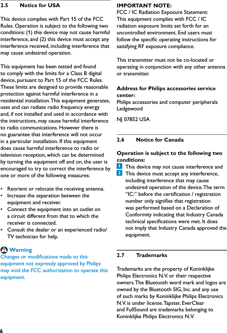 62.5  NoticeforUSAThis device complies with Part 15 of the FCCRules. Operation is subject to the following twoconditions: (1) this device may not cause harmfulinterference, and (2) this device must accept anyinterference received, including interference thatmay cause undesired operation.This equipment has been tested and foundto comply with the limits for a Class B digitaldevice, pursuant to Part 15 of the FCC Rules.These limits are designed to provide reasonableprotection against harmful interference in aresidential installation. This equipment generates,uses and can radiate radio frequency energyand, if not installed and used in accordance withthe instructions, may cause harmful interferenceto radio communications. However there isno guarantee that interference will not occurin a particular installation. If this equipmentdoes cause harmful interference to radio ortelevision reception, which can be determinedby turning the equipment off and on, the user isencouraged to try to correct the interference byone or more of the following measures:•  Reorient or relocate the receiving antenna.•  Increase the separation between the  equipment and receiver.•  Connect the equipment into an outlet on  a circuit different from that to which the  receiver is connected.•  Consult the dealer or an experienced radio/  TV technician for help.WarningChanges or modiﬁcations made to thisequipment not expressly approved by Philipsmay void the FCC authorization to operate thisequipment.IMPORTANT NOTE:FCC / IC Radiation Exposure Statement:This equipment complies with FCC / ICradiation exposure limits set forth for anuncontrolled environment. End users mustfollow the speciﬁc operating instructions forsatisfying RF exposure compliance.This transmitter must not be co-located oroperating in conjunction with any other antennaor transmitter.Address for Philips accessories servicecenter:Philips accessories and computer peripheralsLedgewoodNJ 07852 USA2.6  NoticeforCanadaOperation is subject to the following twoconditions:1  This device may not cause interference and2  This device must accept any interference, including interference that may cause undesired operation of the device. The term “IC:” before the certiﬁcation / registration number only signiﬁes that registration was performed based on a Declaration of Conformity indicating that Industry Canada technical speciﬁcations were met. It does not imply that Industry Canada approved the equipment.2.7  TrademarksTrademarks are the property of Koninklijke Philips Electronics N.V. or their respective owners. The Bluetooth word mark and logos are owned by the Bluetooth SIG, Inc. and any use of such marks by Koninklijke Philips Electronics N.V. is under license. Tapster, EverClear and FullSound are trademarks belonging to Koninklijke Philips Electronics N.V.