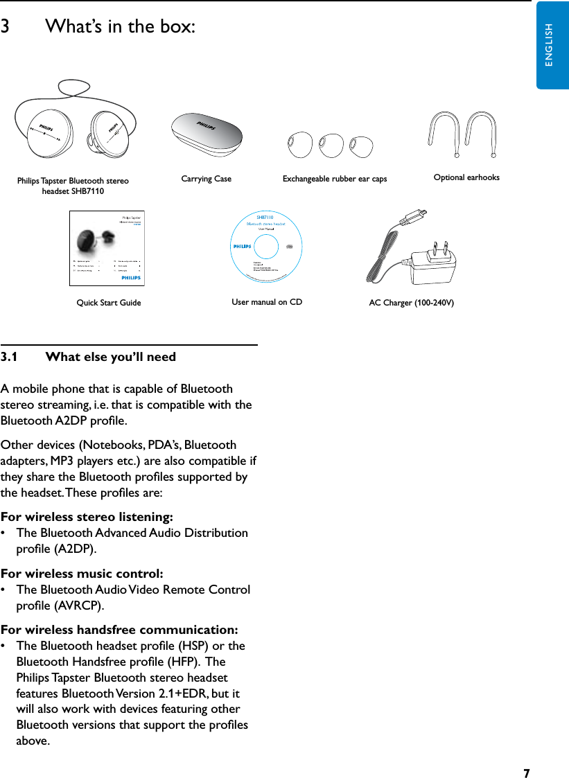 7ENGLISH3      What’s in the box:Carrying CasePhilips Tapster Bluetooth stereo headset SHB7110Optional earhooksAC Charger (100-240V)Exchangeable rubber ear capsUser manual on CDSHB7110Quick Start Guide3.1  Whatelseyou’llneedA mobile phone that is capable of Bluetooth stereo streaming, i.e. that is compatible with the Bluetooth A2DP proﬁle.Other devices (Notebooks, PDA’s, Bluetooth adapters, MP3 players etc.) are also compatible if they share the Bluetooth proﬁles supported by the headset. These proﬁles are:Forwirelessstereolistening:•  The Bluetooth Advanced Audio Distribution proﬁle (A2DP).Forwirelessmusiccontrol:•  The Bluetooth Audio Video Remote Control proﬁle (AVRCP).Forwirelesshandsfreecommunication:•  The Bluetooth headset proﬁle (HSP) or the Bluetooth Handsfree proﬁle (HFP).  The Philips Tapster Bluetooth stereo headset features Bluetooth Version 2.1+EDR, but it will also work with devices featuring other Bluetooth versions that support the proﬁles above.