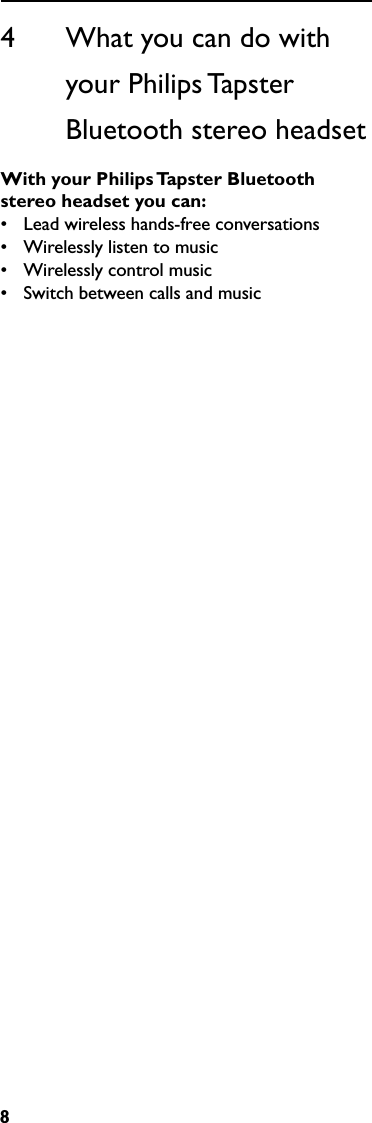 84      What you can do with              your Philips Tapster                 Bluetooth stereo headsetWithyourPhilipsTapsterBluetoothstereoheadsetyoucan:•  Lead wireless hands-free conversations•  Wirelessly listen to music•  Wirelessly control music•  Switch between calls and music