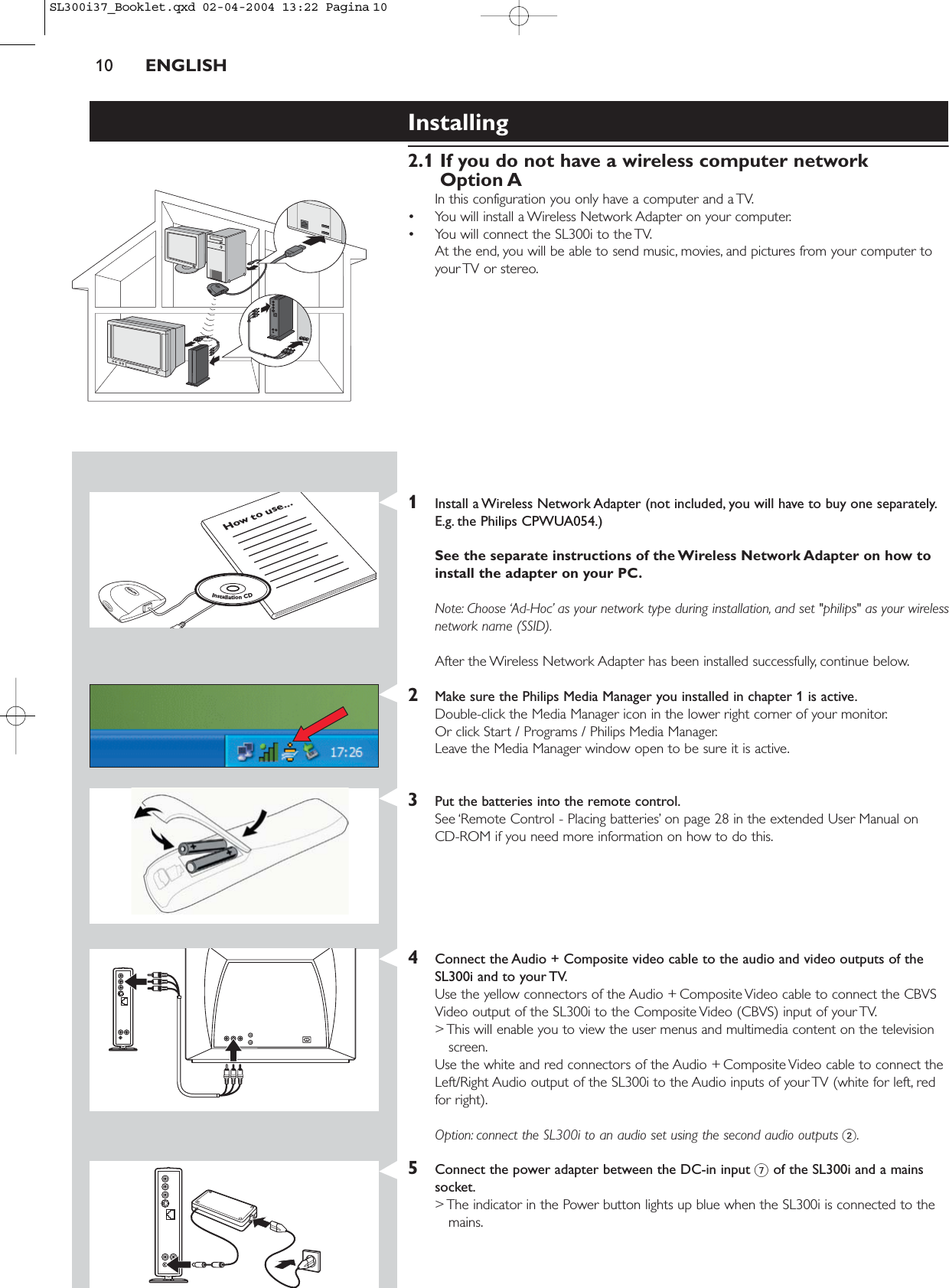 10 ENGLISHInstalling 2.1 If you do not have a wireless computer networkOption AIn this configuration you only have a computer and a TV.• You will install a Wireless Network Adapter on your computer.• You will connect the SL300i to the TV.At the end, you will be able to send music, movies, and pictures from your computer toyour TV or stereo.1Install a Wireless Network Adapter (not included, you will have to buy one separately.E.g. the Philips CPWUA054.)See the separate instructions of the Wireless Network Adapter on how toinstall the adapter on your PC.Note: Choose ‘Ad-Hoc’ as your network type during installation, and set &quot;philips&quot; as your wirelessnetwork name (SSID).After the Wireless Network Adapter has been installed successfully, continue below.2Make sure the Philips Media Manager you installed in chapter 1 is active.Double-click the Media Manager icon in the lower right corner of your monitor.Or click Start / Programs / Philips Media Manager.Leave the Media Manager window open to be sure it is active.3Put the batteries into the remote control.See ‘Remote Control - Placing batteries’ on page 28 in the extended User Manual on CD-ROM if you need more information on how to do this.4Connect the Audio + Composite video cable to the audio and video outputs of theSL300i and to your TV.Use the yellow connectors of the Audio + Composite Video cable to connect the CBVSVideo output of the SL300i to the Composite Video (CBVS) input of your TV.&gt; This will enable you to view the user menus and multimedia content on the televisionscreen.Use the white and red connectors of the Audio + Composite Video cable to connect theLeft/Right Audio output of the SL300i to the Audio inputs of your TV (white for left, redfor right).Option: connect the SL300i to an audio set using the second audio outputs 2.5Connect the power adapter between the DC-in input 7of the SL300i and a mainssocket.&gt; The indicator in the Power button lights up blue when the SL300i is connected to themains.How to use...InstallationCDSL300i37_Booklet.qxd  02-04-2004  13:22  Pagina 10