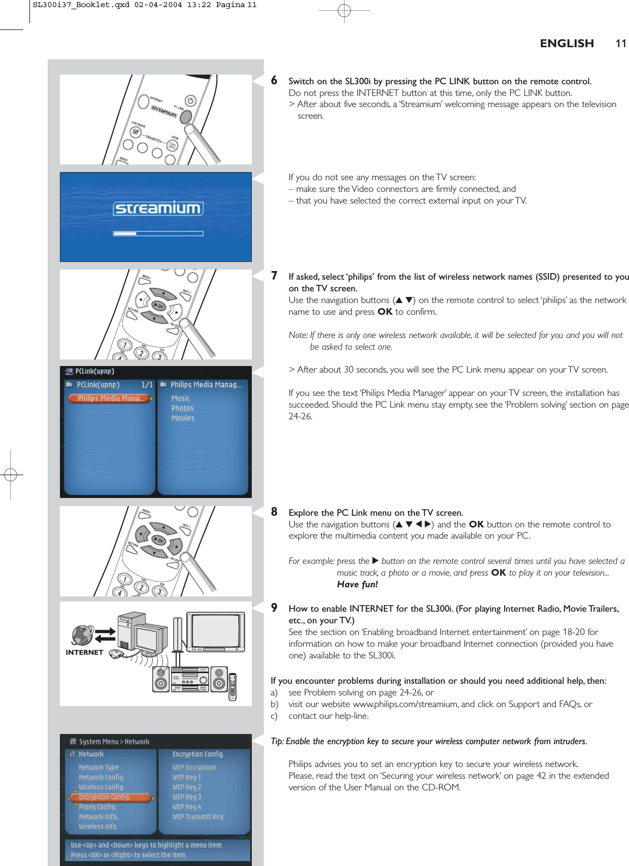 ENGLISH 116Switch on the SL300i by pressing the PC LINK button on the remote control.Do not press the INTERNET button at this time, only the PC LINK button.&gt; After about five seconds, a ‘Streamium’ welcoming message appears on the televisionscreen.If you do not see any messages on the TV screen:– make sure the Video connectors are firmly connected, and – that you have selected the correct external input on your TV.7If asked, select ‘philips’ from the list of wireless network names (SSID) presented to youon the TV screen.Use the navigation buttons (34) on the remote control to select ‘philips’ as the networkname to use and press OK to confirm.Note: If there is only one wireless network available, it will be selected for you and you will notbe asked to select one.&gt; After about 30 seconds, you will see the PC Link menu appear on your TV screen.If you see the text ‘Philips Media Manager’ appear on your TV screen, the installation hassucceeded. Should the PC Link menu stay empty, see the ‘Problem solving’ section on page24-26.8Explore the PC Link menu on the TV screen.Use the navigation buttons (3412) and the OK button on the remote control toexplore the multimedia content you made available on your PC.For example: press the 2button on the remote control several times until you have selected amusic track, a photo or a movie, and press OK to play it on your television...Have fun!9How to enable INTERNET for the SL300i. (For playing Internet Radio, Movie Trailers,etc., on your TV.)See the section on ‘Enabling broadband Internet entertainment’ on page 18-20 forinformation on how to make your broadband Internet connection (provided you haveone) available to the SL300i.If you encounter problems during installation or should you need additional help, then:a) see Problem solving on page 24-26, orb) visit our website www.philips.com/streamium, and click on Support and FAQs, orc) contact our help-line.Tip: Enable the encryption key to secure your wireless computer network from intruders.Philips advises you to set an encryption key to secure your wireless network.Please, read the text on ‘Securing your wireless network’ on page 42 in the extendedversion of the User Manual on the CD-ROM.INTERNETSL300i37_Booklet.qxd  02-04-2004  13:22  Pagina 11