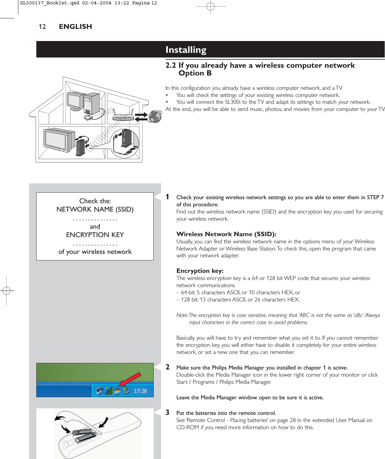 12 ENGLISHInstalling 2.2 If you already have a wireless computer network Option BIn this configuration you already have a wireless computer network, and a TV.• You will check the settings of your existing wireless computer network.• You will connect the SL300i to the TV and adapt its settings to match your network.At the end, you will be able to send music, photos, and movies from your computer to your TV.Check the:NETWORK NAME (SSID)...............andENCRYPTION KEY...............of your wireless network1Check your existing wireless network settings so you are able to enter them in STEP 7of this procedure.Find out the wireless network name (SSID) and the encryption key you used for securingyour wireless network.Wireless Network Name (SSID):Usually, you can find the wireless network name in the options menu of your WirelessNetwork Adapter or Wireless Base Station.To check this, open the program that camewith your network adapter.Encryption key:The wireless encryption key is a 64 or 128 bit WEP code that secures your wirelessnetwork communications.– 64-bit: 5 characters ASCII, or 10 characters HEX, or– 128 bit: 13 characters ASCII, or 26 characters HEX.Note:The encryption key is case sensitive, meaning that ‘ABC’ is not the same as ‘aBc’. Alwaysinput characters in the correct case to avoid problems.Basically, you will have to try and remember what you set it to. If you cannot rememberthe encryption key, you will either have to disable it completely for your entire wirelessnetwork, or set a new one that you can remember.2Make sure the Philips Media Manager you installed in chapter 1 is active.Double-click the Media Manager icon in the lower right corner of your monitor or clickStart / Programs / Philips Media Manager.Leave the Media Manager window open to be sure it is active.3Put the batteries into the remote control.See ‘Remote Control - Placing batteries’ on page 28 in the extended User Manual on CD-ROM if you need more information on how to do this.SL300i37_Booklet.qxd  02-04-2004  13:22  Pagina 12