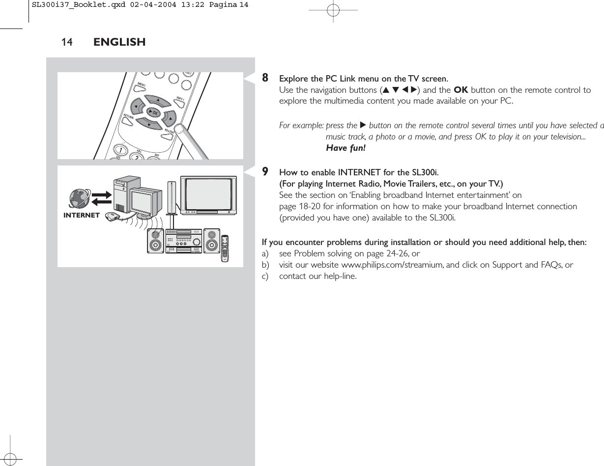 14 ENGLISH8Explore the PC Link menu on the TV screen.Use the navigation buttons (3412) and the OK button on the remote control toexplore the multimedia content you made available on your PC.For example: press the 2button on the remote control several times until you have selected amusic track, a photo or a movie, and press OK to play it on your television...Have fun!9How to enable INTERNET for the SL300i.(For playing Internet Radio, Movie Trailers, etc., on your TV.)See the section on ‘Enabling broadband Internet entertainment’ on page 18-20 for information on how to make your broadband Internet connection(provided you have one) available to the SL300i.If you encounter problems during installation or should you need additional help, then:a) see Problem solving on page 24-26, orb) visit our website www.philips.com/streamium, and click on Support and FAQs, orc) contact our help-line.INTERNETSL300i37_Booklet.qxd  02-04-2004  13:22  Pagina 14