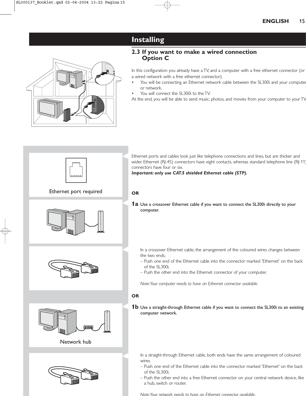 ENGLISH 15Installing 2.3 If you want to make a wired connectionOption CIn this configuration you already have a TV, and a computer with a free ethernet connector (ora wired network with a free ethernet connector).• You will be connecting an Ethernet network cable between the SL300i and your computeror network.• You will connect the SL300i to the TV.At the end, you will be able to send music, photos, and movies from your computer to your TVEthernet port requiredEthernet ports and cables look just like telephone connections and lines, but are thicker andwider. Ethernet (RJ-45) connectors have eight contacts, whereas standard telephone line (RJ-11)connectors have four or six.Important: only use CAT.5 shielded Ethernet cable (STP).OR1a Use a crossover Ethernet cable if you want to connect the SL300i directly to yourcomputer.In a crossover Ethernet cable, the arrangement of the coloured wires changes betweenthe two ends.– Push one end of the Ethernet cable into the connector marked &apos;Ethernet&apos; on the backof the SL300i.– Push the other end into the Ethernet connector of your computer.Note:Your computer needs to have an Ethernet connector available.OR1b Use a straight-through Ethernet cable if you want to connect the SL300i to an existingcomputer network.Network hub In a straight-through Ethernet cable, both ends have the same arrangement of colouredwires.– Push one end of the Ethernet cable into the connector marked &apos;Ethernet&apos; on the backof the SL300i.– Push the other end into a free Ethernet connector on your central network device, likea hub, switch or router.Note:Your network needs to have an Ethernet connector available.SL300i37_Booklet.qxd  02-04-2004  13:22  Pagina 15