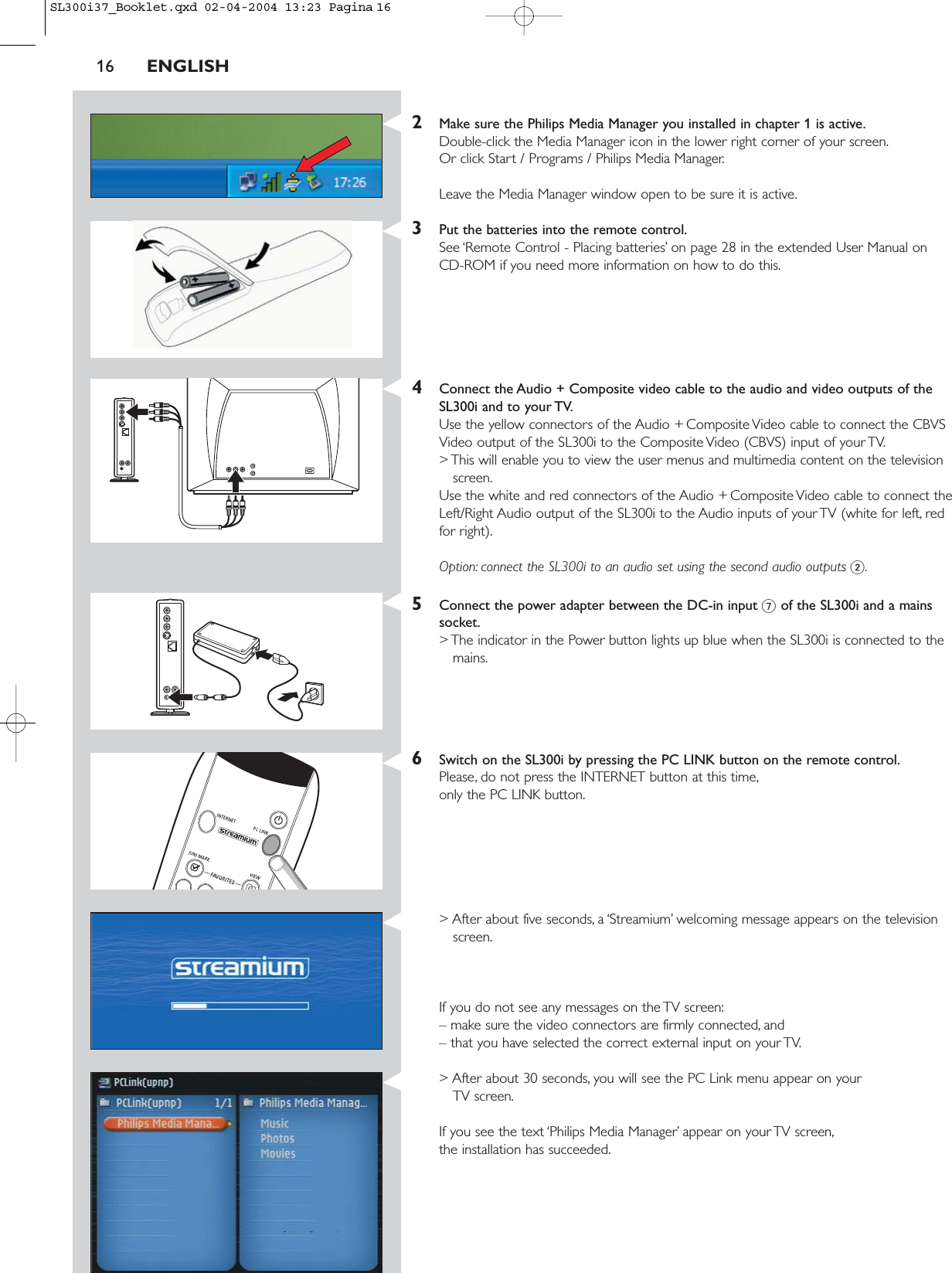 16 ENGLISH2Make sure the Philips Media Manager you installed in chapter 1 is active.Double-click the Media Manager icon in the lower right corner of your screen.Or click Start / Programs / Philips Media Manager.Leave the Media Manager window open to be sure it is active.3Put the batteries into the remote control.See ‘Remote Control - Placing batteries’ on page 28 in the extended User Manual on CD-ROM if you need more information on how to do this.4Connect the Audio + Composite video cable to the audio and video outputs of theSL300i and to your TV.Use the yellow connectors of the Audio + Composite Video cable to connect the CBVSVideo output of the SL300i to the Composite Video (CBVS) input of your TV.&gt; This will enable you to view the user menus and multimedia content on the televisionscreen.Use the white and red connectors of the Audio + Composite Video cable to connect theLeft/Right Audio output of the SL300i to the Audio inputs of your TV (white for left, redfor right).Option: connect the SL300i to an audio set using the second audio outputs 2.5Connect the power adapter between the DC-in input 7of the SL300i and a mainssocket.&gt; The indicator in the Power button lights up blue when the SL300i is connected to themains.6Switch on the SL300i by pressing the PC LINK button on the remote control.Please, do not press the INTERNET button at this time,only the PC LINK button.&gt; After about five seconds, a ‘Streamium’ welcoming message appears on the televisionscreen.If you do not see any messages on the TV screen:– make sure the video connectors are firmly connected, and – that you have selected the correct external input on your TV.&gt; After about 30 seconds, you will see the PC Link menu appear on your TV screen.If you see the text ‘Philips Media Manager’ appear on your TV screen,the installation has succeeded.SL300i37_Booklet.qxd  02-04-2004  13:23  Pagina 16