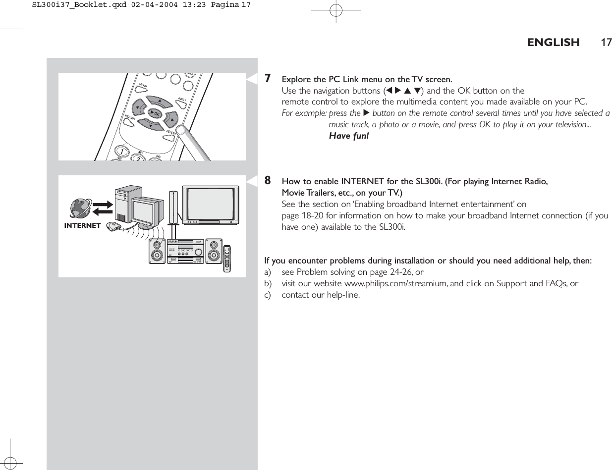 ENGLISH 177Explore the PC Link menu on the TV screen.Use the navigation buttons (1234) and the OK button on the remote control to explore the multimedia content you made available on your PC.For example: press the 2button on the remote control several times until you have selected amusic track, a photo or a movie, and press OK to play it on your television...Have fun!8How to enable INTERNET for the SL300i. (For playing Internet Radio,Movie Trailers, etc., on  your TV.)See the section on ‘Enabling broadband Internet entertainment’ on page 18-20 for information on how to make your broadband Internet connection (if youhave one) available to the SL300i.If you encounter problems during installation or should you need additional help, then:a) see Problem solving on page 24-26, orb) visit our website www.philips.com/streamium, and click on Support and FAQs, orc) contact our help-line.INTERNETSL300i37_Booklet.qxd  02-04-2004  13:23  Pagina 17